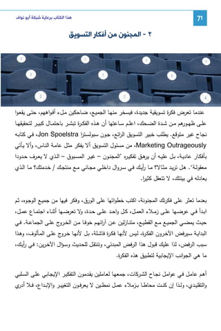 ‫17‬

‫ﻫﺬﺍ ﺍﻟﻜﺘﺎﺏ ﺑﺮﻋﺎﻳﺔ ﺷﺒﻜﺔ ﺃﺑﻮ ﻧﻮﺍﻑ‬

‫٢ - ﺍﻟﻤﺠﻨﻮﻥ ﻣﻦ ﺃﻓﻜﺎﺭ ﺍﻟﺘﺴﻮﻳﻖ‬

‫ﻋﻨدﻤﺎ ﺘﻌرض ﻓﻜ ة ﺘﺴوﻴﻘﻴﺔ ﺠدﻴدة، ﻓﻴﺴﺨر ﻤﻨﻬـﺎ اﻝﺠﻤﻴـﻊ، ﻀـﺎﺤﻜﻴن ﻤـلء أﻓـواﻫﻬم، ﺤﺘـﻰ ﻴﻘﻌـوا‬
‫ر‬
‫ﻋﻠــﻰ ظﻬـ ﻫم ﻤــن ﺸــدة اﻝﻀــﺤك، اﻋﻠــم ﺴــﺎﻋﺘﻬﺎ أن ﻫــذﻩ اﻝﻔﻜ ـ ة ﺘﺒﺸــر ﺒﺎﺤﺘﻤــﺎل ﻜﺒﻴــر ﻝﺘﺤﻘﻴﻘﻬــﺎ‬
‫ر‬
‫ـور‬
‫ﻨﺠﺎح ﻏﻴر ﻤﺘوﻗﻊ. ﻴطﻠب ﺨﺒﻴر اﻝﺘﺴوﻴق اﻝ اﺌﻊ، ﺠـون ﺴﺒوﻝﺴـﺘر ‪ ،Jon Spoelstra‬ﻓـﻲ ﻜﺘﺎﺒـﻪ‬
‫ا‬
‫ر‬
‫‪ ،Marketing Outrageously‬ﻤن ﻤﺴﺌول اﻝﺘﺴوﻴق أﻻ ﻴﻔﻜر ﻤﺜـل ﻋﺎﻤـﺔ اﻝﻨـﺎس، وأﻻ ﻴـﺄﺘﻲ‬
‫ﺒﺄﻓﻜــﺎر ﻋﺎدﻴــﺔ، ﺒــل ﻋﻠﻴــﻪ أن ﻫــق ﺘﻔﻜﻴ ـ ﻩ ’اﻝﻤﺠﻨــون – ﻏﻴــر اﻝﻤﺴــﺒوق – اﻝــذي ﻻ ﻴﻌــرف ﺤــدودا‬
‫ر‬
‫ﻴر‬
‫ﻤﻌﻘوﻝــﺔ‘. ﻫــل ﺘرﻴــد ﻤﺜــﺎﻻ؟ ﻤــﺎ رﻴــك ﻓــﻲ ﺴــروال داﺨﻠــﻲ ﻤﺠــﺎﻨﻲ ﻤــﻊ ﻤﻨﺘﺠــك / ﺨــدﻤﺘك؟ ﻤــﺎ اﻝــذي‬
‫أ‬
‫ﻴﻌﺎدﻝﻪ ﻓﻲ ﺒﻴﺌﺘك، ﻻ ﺘﺘﻌﻘل ﻜﺜﻴر.‬
‫ا‬
‫ﺒﻌدﻤﺎ ﺘﻌﺜر ﻋﻠﻰ ﻓﻜرﺘك اﻝﻤﺠﻨوﻨﺔ، اﻜﺘب ﺨطواﺘﻬﺎ ﻋﻠﻰ اﻝورق، وﻓﻜر ﻓﻴﻬﺎ ﻤن ﺠﻤﻴـﻊ اﻝوﺠـوﻩ، ﺜـم‬
‫اﺒــدأ ﻓــﻲ ﻋرﻀــﻬﺎ ﻋﻠــﻰ زﻤــﻼء اﻝﻌﻤــل، ﻜــل واﺤــد ﻋﻠــﻰ ﺤــدة، ﻻ ﺘﻌرﻀــﻬﺎ أﺜﻨــﺎء اﺠﺘﻤــﺎع ﻋﻤــل،‬
‫و‬
‫ﺤﻴــث ﻴﻤﻀــﻲ اﻝﺠﻤﻴــﻊ ﻤــﻊ اﻝﻘطﻴــﻊ، ﻤﺘﻨــﺎزﻝﻴن ﻋــن آ اﺌﻬــم ﺨوﻓــﺎ ﻤــن اﻝﺨـ ج ﻋﻠــﻰ اﻝﺠﻤﺎﻋــﺔ. ﻓــﻲ‬
‫ـرو‬
‫ر‬
‫اﻝﺒداﻴـﺔ ﺴـﻴرﻓض اﻵﺨـرون اﻝﻔﻜـ ة، ﻝــﻴس ﻷﻨﻬـﺎ ﻓﻜـ ة ﻓﺎﺸـﻠﺔ، ﺒـل ﻷﻨﻬــﺎ ﺨ ج ﻋﻠـﻰ اﻝﻤـﺄﻝوف، وﻫــذا‬
‫ـرو‬
‫ر‬
‫ر‬
‫ﺴﺒب اﻝرﻓض، ﻝذا ﻋﻠﻴك ﻗﺒول ﻫذا اﻝرﻓض اﻝﻤﺒدﺌﻲ، وﺘﻨﺘﻘـل ﻝﻠﺤـدﻴث وﺴـؤال اﻵﺨـرﻴن: ﻓـﻲ رﻴـك،‬
‫أ‬
‫ﻤﺎ ﻫﻲ اﻝﺠواﻨب اﻹﻴﺠﺎﺒﻴﺔ ﻝﺘطﺒﻴق ﻫذﻩ اﻝﻔﻜ ة.‬
‫ر‬
‫أﻫـم ﻋﺎﻤـل ﻓـﻲ ﻋواﻤـل ﻨﺠــﺎح اﻝﺸـرﻜﺎت، ﺠﻤﻌﻬـﺎ ﻝﻌـﺎﻤﻠﻴن ﻴﻘــدﻤون اﻝﺘﻔﻜﻴـر اﻹﻴﺠـﺎﺒﻲ ﻋﻠـﻰ اﻝﺴــﻠﺒﻲ‬
‫واﻝﺘﻘﻠﻴــدي، وﻝــذا إن ﻜﻨــت ﻤﺤﺎطــﺎ ﺒــزﻤﻼء ﻋﻤــل ﻨﻤطــﻴن ﻻ ﻴﻌرﻓــون اﻝﺘﻐﻴﻴــر واﻹﺒــداع، ﻓــﻼ ي‬
‫أدر‬

 