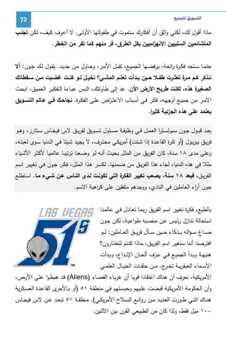 ‫ﺍﻟﺘﺴﻮﻳﻖ ﻟﻠﺠﻤﻴﻊ‬

‫27‬

‫ﻤﺎذا أﻗول ﻝك، ﻝﻜﻨﻲ واﺜق أن أﻓﻜﺎرك ﺴﺘﻤوت ﻓﻲ طﻔوﻝﺘﻬﺎ اﻷوﻝـﻰ. ﻻ أﻋـرف ﻜﻴـف، ﻝﻜـن ﺘﺠﻨـب‬
‫ِ‬
‫اﻝﻤﺘﺸﺎﺌﻤﻴن اﻝﺴﻠﺒﻴﻴن اﻻﻨﻬ اﻤﻴﻴن ﺒﻜل اﻝطرق، ﻓر ﻤﻨﻬم ﻜﻤﺎ ﺘﻔر ﻤن اﻝﺨطر.‬
‫ز‬
‫ﺤﺘﻤــﺎ ﺴــﺘﺠد ﻓﻜ ـ ة اﺌﻌــﺔ، ﻴرﻓﻀــﻬﺎ اﻝﺠﻤﻴــﻊ، ﺘﻘﺒــل اﻷﻤــر، وﺤــﺎول ﻤــن ﺠدﻴــد. ﻴﻘــول ﻝــك ﺠــون: أﻻ‬
‫رر‬
‫ﺘــذﻜر ﻜــم ﻤـ ة ﺘﻌﺜــرت طﻔــﻼ ﺤــﻴن ﺒــدأت ﺘﻌﻠــم اﻝﻤﺸــﻲ؟ ﺘﺨﻴــل ﻝــو ﻜﻨــت ﻏﻀــﺒت ﻤــن ﺴــﻘطﺎﺘك‬
‫ـر‬
‫ة ﻫذﻩ، ﻝﻜﻨت طرﻴﺢ اﻷرض اﻵن. ﻋد إﻝﻰ طﺎوﻝﺘك، اﻝـﺒس ﻋﺒـﺎءة اﻝﺘﻔﻜﻴـر اﻝﻌﻤﻴـق، اﺒﺤـث‬
‫اﻝﺼﻐﻴر‬
‫اﻷﻤـر ﻤــن ﺠﻤﻴــﻊ أوﺠﻬــﻪ، ﻓﻜــر ﻓــﻲ أﺴــﺒﺎب اﻻﻋﺘـ اض ﻋﻠـﻰ اﻝﻔﻜـ ة. ﻨﺠﺎﺤــك ﻓــﻲ ﻋــﺎﻝم اﻝﺘﺴــوﻴق‬
‫ر‬
‫ر‬
‫ﻴﻌﺘﻤد ﻋﻠﻰ ﻫذﻩ اﻝﺠزﺌﻴﺔ ﻜﺜﻴر.‬
‫ا‬
‫ﺒﻌــد ﻗﺒــول ﺠــون ﺴﺒوﻝﺴــﺘر اﻝﻌﻤــل ﻓــﻲ وظﻴﻔــﺔ ﻤﺴــﺌول ﺘﺴــوﻴق ﻝﻔرﻴــق ﻻس ﻓﻴﺠــﺎس ﺴــﺘﺎرز، وﻫــو‬
‫ا‬
‫ﻓرﻴـق ﺒﻴزﺒـول )أو ﻜـ ة اﻝﻘﺎﻋـدة إذا ﺸـﺌت( أﻤرﻴﻜـﻲ ﻤﺤﺘــرف، ﻻ ﻴﺠﻴـد ﺸـﻴﺌﺎ ﻓـﻲ اﻝـدﻨﻴﺎ ﺴـوى ﻝﻌﺒﺘــﻪ،‬
‫ر‬
‫وﻋﻠﻰ ﻤدى ٨١ ﺴﻨﺔ، ﻜﺎن اﻝﻔرﻴق ﻤـن اﻝﻤﻠـل ﺒﺤﻴـث أﻨـﻪ ﻝـو وﻀـﻌﻨﺎ ﺘرﺘﻴﺒـﺎ ﻋﺎﻝﻤﻴـﺎ ﻷﻜﺜـر اﻷﺸـﻴﺎء‬
‫ﻤﻠﻼ ﻓﻲ ﻫذﻩ اﻝدﻨﻴﺎ، ﻝﺠﺎء ﻫذا اﻝﻔرﻴـق ﻤـن ﻀـﻤﻨﻬﺎ. ﻝﻜﺴـر ﻫـذا اﻝﻤﻠـل، ﻓﻜـر ﺠـون ﻓـﻲ ﺘﻐﻴﻴـر اﺴـم‬
‫ة اﻝﺘﻲ ﺘﻜوﻨـت ﻝـدى اﻝﻨـﺎس ﻋـن ﺸـﻲء ﻤـﺎ. اﺴـﺘطﻠﻊ‬
‫اﻝﻔرﻴـق، ﻓﺒﻌد ٨١ ﺴﻨﺔ، ﻴﺼﻌب ﺘﻐﻴﻴر اﻝﻔﻜر‬
‫ﺠون آ اء اﻝﻌﺎﻤﻠﻴن ﻓﻲ اﻝﻨﺎدي، ووﺠدﻫم ﻤﺘﻔﻘﻴن ﻋﻠﻰ ﻜ اﻫﻴﺔ اﻻﺴم.‬
‫ر‬
‫ر‬
‫ﺒﺎﻝطﺒﻊ، ﻓﻜ ة ﺘﻐﻴﻴر اﺴم اﻝﻔرﻴق رﺒﻤـﺎ ﺘﻌـﺎدل ﻓـﻲ ﻋﺎﻝﻤﻨـﺎ‬
‫ر‬
‫اﺴﺘﺤﺎﻝﺔ ﺘﻨﺎزل رﺌـﻴس ﻋـن ﻤﻨﺼـﺒﻪ طواﻋﻴـﺔ، ﻝﻜـن ﺠـون‬
‫ﺼـ ــﺎغ ﺴ ـ ـؤاﻝﻪ ﺒـ ــذﻜﺎء ﺤـ ــﻴن ﺴـ ــﺄل ﻓرﻴـ ــق اﻝﻌـ ــﺎﻤﻠﻴن: ﻝـ ــو‬
‫اﻓﺘرﻀﻨﺎ أﻨﻨﺎ ﺴﻨﻐﻴر اﺴم اﻝﻔرﻴـق، ﻤـﺎذا ﻜﻨـﺘم ﻝﺘﺨﺘـﺎرون؟‬
‫ﻫﻨﻴﻬــﺔ وﺒــدأ اﻝﺠﻤﻴــﻊ ﻓــﻲ ﻋــزف أﻝﺤــﺎن اﻹﺒــداع، وﺒــدأت‬
‫اﻷﺴ ــﻤﺎء اﻝﻌﺒﻘرﻴ ــﺔ ﺘﺨ ـ ج. ﻤ ــن ﺤﻠﻘ ــﺎت اﻝﺨﻴ ــﺎل اﻝﻌﻠﻤ ــﻲ‬
‫ـر‬
‫اﻷﻤرﻴﻜﻴﺔ، ﻨﻌرف أن ﻫﻨﺎك اﻋﺘﻘﺎدا ﻗوﻴـﺎ أن ﻏرﺒـﺎء اﻝﻔﻀـﺎء )‪ (Aliens‬ﻗـد ﻫﺒطـوا ﻋﻠـﻰ اﻷرض،‬
‫ى اﻝﻘﺎﻋـدة اﻝﻌﺴـﻜرﻴﺔ‬
‫وأن اﻝﺤﻜوﻤﺔ اﻷﻤرﻴﻜﻴﺔ ﻗﺒﻀـت ﻋﻠـﻴﻬم وﺤﺒﺴـﺘﻬم ﻓـﻲ ﻤﻨطﻘـﺔ ١٥ )أو ﺒـﺎﻷﺤر‬
‫ﻫﻨــﺎك اﻝﺘــﻲ طــورت اﻝﻌدﻴــد ﻤــن رواﺌــﻊ اﻝﺴــﻼح اﻷﻤرﻴﻜــﻲ(. ﻤﻨطﻘــﺔ ١٥ ﺘﺒﻌــد ﻋــن ﻻس ﻓﻴﺠــﺎس‬
‫٠٠١ ﻤﻴل ﻓﻘط، وﻝذا ﻜﺎن ﻤن اﻝطﺒﻴﻌﻲ اﻝﻘرن ﺒﻴن اﻻﺜﻨﻴن.‬

 