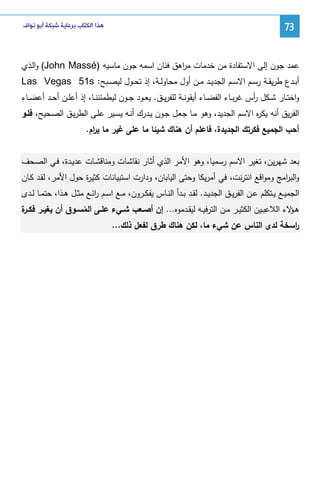 ‫37‬

‫ﻫﺬﺍ ﺍﻟﻜﺘﺎﺏ ﺑﺮﻋﺎﻳﺔ ﺷﺒﻜﺔ ﺃﺑﻮ ﻧﻮﺍﻑ‬

‫ﻋﻤد ﺠون إﻝﻰ اﻻﺴﺘﻔﺎدة ﻤن ﺨدﻤﺎت ﻤ اﻫق ﻓﻨﺎن اﺴﻤﻪ ﺠون ﻤﺎﺴﻴﻪ )‪ (John Massé‬واﻝـذي‬
‫ر‬
‫أﺒــدع طرﻴﻘــﺔ رﺴــم اﻻﺴــم اﻝﺠدﻴــد ﻤــن أول ﻤﺤﺎوﻝــﺔ، إذ ﺘﺤــول ﻝﻴﺼــﺒﺢ: ‪Las Vegas 51s‬‬
‫واﺨﺘــﺎر ﺸــﻜل أس ﻏرﺒــﺎء اﻝﻔﻀــﺎء أﻴﻘوﻨــﺔ ﻝﻠﻔرﻴــق. ﻴﻌــود ﺠــون ﻝﻴطﻤﺌﻨﻨ ـﺎ، إذ أﻋﻠــن أﺤــد أﻋﻀــﺎء‬
‫ر‬
‫اﻝﻔرﻴق أﻨﻪ ﻴﻜ ﻩ اﻻﺴم اﻝﺠدﻴد، وﻫو ﻤـﺎ ﺠﻌـل ﺠـون ﻴـدرك أﻨـﻪ ﻴﺴـﻴر ﻋﻠـﻰ اﻝطرﻴـق اﻝﺼـﺤﻴﺢ، ﻓﻠـو‬
‫ر‬
‫أﺤب اﻝﺠﻤﻴﻊ ﻓﻜرﺘك اﻝﺠدﻴدة، ﻓﺎﻋﻠم أن ﻫﻨﺎك ﺸﻴﺌﺎ ﻤﺎ ﻋﻠﻰ ﻏﻴر ﻤﺎ ﻴ ام.‬
‫ر‬
‫ﺒﻌد ﺸﻬرﻴن، ﺘﻐﻴر اﻻﺴم رﺴﻤﻴﺎ، وﻫو اﻷﻤر اﻝذي أﺜـﺎر ﻨﻘﺎﺸـﺎت وﻤﻨﺎﻗﺸـﺎت ﻋدﻴـدة، ﻓـﻲ اﻝﺼـﺤف‬
‫واﻝﺒ اﻤﺞ وﻤواﻗﻊ اﻨﺘرﻨت، ﻓﻲ أﻤرﻴﻜﺎ وﺤﺘﻰ اﻝﻴﺎﺒﺎن، ودارت اﺴﺘﺒﻴﺎﻨﺎت ﻜﺜﻴ ة ﺤول اﻷﻤر، ﻝﻘـد ﻜـﺎن‬
‫ر‬
‫ر‬
‫اﻝﺠﻤﻴــﻊ ﻴــﺘﻜﻠم ﻋــن اﻝﻔرﻴــق اﻝﺠدﻴــد. ﻝﻘــد ﺒــدأ اﻝﻨــﺎس ﻴﻔﻜــرون، ﻤــﻊ اﺴــم رﺌــﻊ ﻤﺜــل ﻫــذا، ﺤﺘﻤــﺎ ﻝــدى‬
‫ا‬
‫ﻫـ ﻻء اﻝﻼﻋﺒــﻴن اﻝﻜﺜﻴــر ﻤــن اﻝﺘرﻓﻴــﻪ ﻝﻴﻘــدﻤوﻩ… إن أﺼــﻌب ﺸــﻲء ﻋﻠــﻰ اﻝﻤﺴــوق أن ﻴﻐﻴــر ﻓﻜـ ة‬
‫ـر‬
‫ـؤ‬
‫ُ‬
‫رﺴﺨﺔ ﻝدى اﻝﻨﺎس ﻋن ﺸﻲء ﻤﺎ، ﻝﻜن ﻫﻨﺎك طرق ﻝﻔﻌل ذﻝك…‬
‫ا‬

 