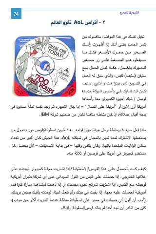 ‫ﺍﻟﺘﺴﻮﻳﻖ ﻟﻠﺠﻤﻴﻊ‬

‫47‬

‫٣ - ﺃﻗﺮﺍﺹ ‪ AoL‬ﺗﻐﺰﻭ ﺍﻟﻌﺎﻟﻢ‬
‫ﺘﺨﻴل ﻨﻔﺴك ﻓﻲ ﻫـذا اﻝﻤوﻗـف: ﻤﻨﺎﻓﺴـوك ﻤـن‬
‫ﻜﺒـ ــر اﻝﺤﺠـ ــم ﺤﺘـ ــﻰ أﻨـ ــك إذا أظﻬـ ــرت رﺴـ ــك‬
‫أ‬
‫اﻝﺼـ ـ ــﻐﻴر ﻤـ ـ ــن ﺠﺤـ ـ ــرك اﻷﺼـ ـ ــﻐر ﻓﻜـ ـ ــل ﻤـ ـ ــﺎ‬
‫ﺴ ـ ـ ــﻴﻔﻌﻠوﻩ ﻫ ـ ـ ــو اﻝﻀ ـ ـ ــﻐط ﻋﻠ ـ ـ ــﻰ زر ﺼ ـ ـ ــﻐﻴر‬
‫ﻝﺘ ـ ــدﻤﻴرك ﺒﺎﻝﻜﺎﻤ ـ ــل. ﻫﻜ ـ ــذا ﻜ ـ ــﺎن اﻝﺤ ـ ــﺎل ﻤ ـ ــﻊ‬
‫ﺴﺘﻴﻔن )ﺴﺘﻴف( ﻜـﻴس، واﻝـذي ﺴـﺒق ﻝـﻪ اﻝﻌﻤـل‬
‫ﻓـﻲ اﻝﺘﺴـوﻴق ﻝـدى ﺒﻴﺘـز ﻫـت و أﺘ ي. ﺴــﺘﻴف‬
‫ـﺎر‬
‫ا‬
‫ﻜـ ــﺎن ﻗـ ــد ﺸـ ــﺎرك ﻓـ ــﻲ ﺘﺄﺴ ـ ـﻴس ﺸـ ــرﻜﺔ ﺠدﻴـ ــدة‬
‫ﻝوﺼل / ﺸﺒك أﺠﻬـ ة اﻝﻜﻤﺒﻴـوﺘر ﻤﻌـﺎ وأﺴـﻤﺎﻫﺎ‬
‫ز‬
‫أﻤرﻴﻜــﺎ أون ﻻﻴــن أو ’أﻤرﻴﻜــﺎ ﻋﻠــﻰ اﺘﺼــﺎل‘ - إذا ﺠــﺎز اﻝﺘﻌﺒﻴــر، ﺜـم وﺠــد ﻨﻔﺴــﻪ ﻨﻤﻠــﺔ ﺼــﻐﻴ ة ﻓــﻲ‬
‫ر‬
‫ﺒﺎﺤﺔ أﻓﻴﺎل ﻋﻤﻼﻗﺔ، إذ ﻜﺎن ﻨﺸﺎطﻪ ﻤﻨﺎﻓﺴﺎ ﻝﻜﺒﺎر ﻤن ﻀﻤﻨﻬم ﺸرﻜﺔ ‪.IBM‬‬
‫ﻤﺎذا ﻓﻌل ﺴﺘﻴف؟ ﺒﺒﺴﺎطﺔ أرﺴل ﺠﻴﺸﺎ ﺠرر ﻗواﻤﻪ ٠٥٢ ﻤﻠﻴون اﺴطواﻨﺔ/ﻗرص ﻤرن، ﺘﺨـول ﻤـن‬
‫اا‬
‫ﻴﺴــﺘﻌﻤﻠﻬﺎ اﻻﺸــﺘ اك ﻝﻤــدة ﺸــﻬر ﺒﺎﻝﻤﺠــﺎن ﻓــﻲ ﺸــﺒﻜﺘﻪ ‪ .AoL‬ﻫــذا اﻝﺠــﻴش ﻜــﺎن أﻜﺒــر ﻤــن ﺘﻌــداد‬
‫ر‬
‫ﺴــﻜﺎن ﻻﻴــﺎت اﻝﻤﺘﺤــدة ذاﺘﻬــﺎ، وﻜــﺎن ﻴﻜﻔــﻲ وﻗﺘﻬــﺎ – ﻓــﻲ ﺒداﻴــﺔ اﻝﺘﺴــﻌﻴﻨﺎت – ﻷن ﻴﺤﺼــل ﻜــل‬
‫اﻝو‬
‫ﻤﺴﺘﺨدم ﻜﻤﺒﻴوﺘر ﻓﻲ أﻤرﻴﻜﺎ ﻋﻠﻰ ﻗرﺼﻴن أو ﺜﻼﺜﺔ ﻤﻨﻪ.‬
‫ﻜﻴــف ﻜﻨ ــت ﻝﺘﺤﺼ ــل ﻋﻠ ــﻰ ﻫــذا اﻝﻘ ــرص/اﻻﺴ ــطواﻨﺔ؟ إذا اﺸ ــﺘرﻴت ﻤﺠﻠــﺔ ﻜﻤﺒﻴ ــوﺘر ﻝوﺠدﺘ ــﻪ ﻋﻠ ــﻰ‬
‫ﻏﻼﻓﻬــﺎ اﻝﺨــﺎرﺠﻲ. إذا ﺤﺼــﻠت ﻋﻠــﻰ ﻜــﻴس ﻤــن اﻝﻔــول اﻝﺴــوداﻨﻲ ﻋﻠــﻰ أي ﺸــرﻜﺔ طﻴـ ان أﻤرﻴﻜﻴــﺔ‬
‫ر‬
‫ﻝوﺠدﺘــﻪ ﻤــﻊ اﻝﻜــﻴس. إذا اﺸــﺘرﻴت ﺸ ـ اﺌﺢ ﻝﺤ ــوم ﻤﺠﻤــدة، أو إذا ذﻫﺒــت ﻝﻤﺸــﺎﻫدة ﻤﺒــﺎ اة ﻜ ـ ة ﻗ ــدم‬
‫ر ر‬
‫ر‬
‫أﻤرﻴﻜﻴـﺔ ﻝﺤﺼـﻠت ﻋﻠﻴــﻪ ﻤﻌﻬـﺎ. إذا ﺒﻘﻴــت ﻓـﻲ ﺒﻴﺘــك وﻝـم ﺘﻔﻌـل ﺸــﻴﺌﺎ، ﻝوﺠدﺘـﻪ ﻴﺄﺘﻴــك ﻀـﻤن ﺒرﻴــدك.‬
‫)أﺤب أن أﻗول أﻨﻲ ﺤﺼﻠت ﻓﻲ ﻤﺼر ﻋﻠﻰ اﺴـطواﻨﺔ ﻤﻤﺎﺜﻠـﺔ ﻋﻨـدﻤﺎ اﺸـﺘرﻴت أﻜﺜـر ﻤـن ﻤـودﻴم(.‬
‫ﻜﺎن ﻤن اﻝﻨﺎدر أن ﺘﺠد أﺤدا ﻝم ﻴﻨﺎﻝﻪ ﻗرص/اﺴطواﻨﺔ ‪.AoL‬‬

 