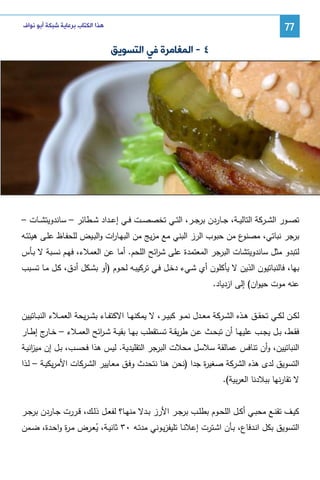 ‫77‬

‫ﻫﺬﺍ ﺍﻟﻜﺘﺎﺏ ﺑﺮﻋﺎﻳﺔ ﺷﺒﻜﺔ ﺃﺑﻮ ﻧﻮﺍﻑ‬

‫٤ - ﺍﻟﻤﻐﺎﻣﺮﺓ ﻓﻲ ﺍﻟﺘﺴﻮﻳﻖ‬

‫ﺘﺼــور اﻝﺸــرﻜﺔ اﻝﺘﺎﻝﻴــﺔ، ﺠــﺎردن ﺒرﺠــر، اﻝﺘــﻲ ﺘﺨﺼﺼــت ﻓــﻲ إﻋــداد ﺸــطﺎﺌر – ﺴﺎﻨدوﻴﺘﺸــﺎت –‬
‫ع ﻤن ﺤﺒوب اﻝرز اﻝﺒﻨﻲ ﻤﻊ ﻤزﻴﺞ ﻤن اﻝﺒﻬـﺎ ات واﻝﺒـﻴض ﻝﻠﺤﻔـﺎظ ﻋﻠـﻰ ﻫﻴﺌﺘـﻪ‬
‫ر‬
‫ﺒرﺠر ﻨﺒﺎﺘﻲ، ﻤﺼﻨو‬
‫ﻝﺘﺒدو ﻤﺜل ﺴﺎﻨدوﻴﺘﺸﺎت اﻝﺒرﺠر اﻝﻤﻌﺘﻤدة ﻋﻠﻰ ﺸ اﺌﺢ اﻝﻠﺤم. أﻤﺎ ﻋن اﻝﻌﻤﻼء، ﻓﻬـم ﻨﺴـﺒﺔ ﻻ ﺒـﺄس‬
‫ر‬
‫ﺒﻬﺎ، ﻓﺎﻝﻨﺒﺎﺘﻴون اﻝذﻴن ﻻ ﻴﺄﻜﻠون أي ﺸـﻲء دﺨـل ﻓـﻲ ﺘرﻜﻴﺒـﻪ ﻝﺤـوم )أو ﺒﺸـﻜل أدق، ﻜـل ﻤـﺎ ﺘﺴـﺒب‬
‫ﻋﻨﻪ ﻤوت ﺤﻴوان( إﻝﻰ ازدﻴﺎد.‬
‫ﻝﻜــن ﻝﻜــﻲ ﺘﺤﻘــق ﻫــذﻩ اﻝﺸــرﻜﺔ ﻤﻌــدل ﻨﻤــو ﻜﺒﻴــر، ﻻ ﻴﻤﻜﻨﻬــﺎ اﻻﻜﺘﻔــﺎء ﺒﺸ ـرﻴﺤﺔ اﻝﻌﻤــﻼء اﻝﻨﺒــﺎﺘﻴﻴن‬
‫ﻓﻘــط، ﺒــل ﻴﺠــب ﻋﻠﻴﻬــﺎ أن ﺘﺒﺤــث ﻋــن طرﻴﻘــﺔ ﺘﺴــﺘﻘطب ﺒﻬــﺎ ﺒﻘﻴــﺔ ﺸ ـ اﺌﺢ اﻝﻌﻤــﻼء – ﺨـ ج إطــﺎر‬
‫ـﺎر‬
‫ر‬
‫اﻝﻨﺒﺎﺘﻴﻴن، وأن ﺘﻨﺎﻓس ﻋﻤﺎﻝﻘﺔ ﺴﻼﺴل ﻤﺤﻼت اﻝﺒرﺠر اﻝﺘﻘﻠﻴدﻴﺔ. ﻝﻴس ﻫذا ﻓﺤﺴـب، ﺒـل إن ﻤﻴ اﻨﻴـﺔ‬
‫ز‬
‫اﻝﺘﺴوﻴق ﻝدى ﻫذﻩ اﻝﺸرﻜﺔ ﺼﻐﻴ ة ﺠدا )ﻨﺤن ﻫﻨﺎ ﻨﺘﺤدث وﻓـق ﻤﻌـﺎﻴﻴر اﻝﺸـرﻜﺎت اﻷﻤرﻴﻜﻴـﺔ – ﻝـذا‬
‫ر‬
‫ﻻ ﺘﻘﺎرﻨﻬﺎ ﺒﺒﻼدﻨﺎ اﻝﻌرﺒﻴﺔ(.‬
‫ﻜﻴــف ﺘﻘﻨــﻊ ﻤﺤﺒــﻲ أﻜــل اﻝﻠﺤــوم ﺒطﻠــب ﺒرﺠــر اﻷرز ﺒــدﻻ ﻤﻨﻬــﺎ؟ ﻝﻔﻌــل ذﻝــك، ﻗــررت ﺠــﺎردن ﺒرﺠــر‬
‫اﻝﺘﺴوﻴق ﺒﻜل اﻨـدﻓﺎع، ﺒـﺄن اﺸـﺘرت إﻋﻼﻨـﺎ ﺘﻠﻴﻔزﻴـوﻨﻲ ﻤدﺘـﻪ ٠٣ ﺜﺎﻨﻴـﺔ، ﻴﻌـرض ﻤـ ة واﺤـدة، ﻀـﻤن‬
‫ر‬
‫ُ‬

 