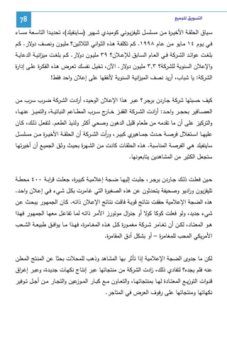 ‫ﺍﻟﺘﺴﻮﻳﻖ ﻟﻠﺠﻤﻴﻊ‬

‫87‬

‫ﺴــﻴﺎق اﻝﺤﻠﻘــﺔ اﻷﺨﻴ ـ ة ﻤــن ﻤﺴﻠﺴــل ﺘﻠﻴﻔزﻴــوﻨﻲ ﻜوﻤﻴــدي ﺸــﻬﻴر )ﺴــﺎﻴﻨﻔﻴﻠد(، ﺘﺤدﻴــدا اﻝﺘﺎﺴــﻌﺔ ﻤﺴــﺎء‬
‫ر‬
‫ﻓــﻲ ﻴــوم ٤١ ﻤــﺎﻴو ﻤــن ﻋــﺎم ٨٩٩١. ﻜــم ﺘﻜﻠﻔــﺔ ﻫــذﻩ اﻝﺜـواﻨﻲ اﻝﺜﻼﺜــﻴن؟ ﻤﻠﻴــون وﻨﺼــف ﻻر. ﻜــم‬
‫دو‬
‫ﺒﻠﻐــت ﻋواﺌــد اﻝﺸ ـرﻜﺔ ﻓــﻲ اﻝﻌــﺎم اﻝﺴــﺎﺒق ﻝﻺﻋــﻼن؟ ٩٣ ﻤﻠﻴــون ﻻر. ﻜــم ﺒﻠﻐــت ﻤﻴ اﻨﻴــﺔ اﻝدﻋﺎﻴــﺔ‬
‫ز‬
‫دو‬
‫واﻹﻋﻼن اﻝﺴﻨوﻴﺔ ﻝﻠﺸرﻜﺔ؟ ٣,٣ ﻤﻠﻴـون ﻻر. اﻵن، ﺘﺨﻴـل ﻨﻔﺴـك ﺘﻌـرض ﻫـذﻩ اﻝﻔﻜـ ة ﻋﻠـﻰ إدا ة‬
‫ر‬
‫ر‬
‫دو‬
‫اﻝﺸرﻜﺔ: ﻴﺎ ﺸﺒﺎب، أرﻴد ﻨﺼف اﻝﻤﻴ اﻨﻴﺔ اﻝﺴﻨوﻴﺔ ﻷﻨﻔﻘﻬﺎ ﻋﻠﻰ إﻋﻼن واﺤد ﻓﻘط!‬
‫ز‬
‫ﻜﻴف ﺤﺴﺒﺘﻬﺎ ﺸرﻜﺔ ﺠـﺎردن ﺒرﺠـر؟ ﻋﺒـر ﻫـذا اﻹﻋـﻼن اﻝوﺤﻴـد، أ ادت اﻝﺸـرﻜﺔ ﻀـرب ﺴـرب ﻤـن‬
‫ر‬
‫اﻝﻌﺼ ــﺎﻓﻴر ﺒﺤﺠ ــر واﺤ ــد: أ ادت اﻝﺸ ــرﻜﺔ اﻝﻘﻔ ــز ﺨ ـ ج ﺴ ــرب اﻝﻤط ــﺎﻋم اﻝﻨﺒﺎﺘﻴ ــﺔ، واﻝﺘﻤﻴ ــز ﻋﻨﻬ ــﺎ،‬
‫ـﺎر‬
‫ر‬
‫واﻝﺘرﻜﻴز ﻋﻠﻰ أن ﻤﺎ ﺘﻘدﻤﻪ ﻤن طﻌﺎم ﻗﻠﻴل اﻝدﻫون وﺼﺤﻲ أﻜﺜر وﻝذﻴذ اﻝطﻌـم. ﻝﺘﻔﻌـل ذﻝـك، ﻜـﺎن‬
‫ﻋﻠﻴﻬ ــﺎ اﺴ ــﺘﻐﻼل ﻓرﺼ ــﺔ ﺤ ــدث ﺠﻤ ـ ي ﻜﺒﻴ ــر، و أت اﻝﺸ ــرﻜﺔ أن اﻝﺤﻠﻘ ــﺔ اﻷﺨﻴـ ـ ة ﻤ ــن ﻤﺴﻠﺴ ــل‬
‫ر‬
‫ر‬
‫ـﺎﻫﻴر‬
‫ﺴﺎﻴﻨﻔﻴﻠد ﻫـﻲ اﻝﻔرﺼـﺔ اﻝﻤﻨﺎﺴـﺒﺔ. ﻫـذﻩ اﻝﺤﻠﻘـﺎت ﻜﺎﻨـت ﻤـن اﻝﺸـﻬ ة ﺒﺤﻴـث وﺜـق اﻝﺠﻤﻴـﻊ أن أﺨﻴرﺘﻬـﺎ‬
‫ر‬
‫ﺴﺘﺠﻌل اﻝﻜﺜﻴر ﻤن اﻝﻤﺸﺎﻫدﻴن ﻴﺘﺎﺒﻌوﻨﻬﺎ.‬
‫ﺤــﻴن ﻓﻌﻠــت ذﻝــك ﺠــﺎردن ﺒرﺠــر، ﺠﻠﺒــت إﻝﻴﻬــﺎ ﻀــﺠﺔ إﻋﻼﻤﻴــﺔ ﻜﺒﻴ ـ ة، ﺠﻌﻠــت ﻗرﺒــﺔ ٠٠٤ ﻤﺤطــﺔ‬
‫ا‬
‫ر‬
‫ﺘﻠﻴﻔزﻴون و ادﻴو وﺼﺤﻴﻔﺔ ﻴﺘﺤدﺜون ﻋن ﻫذﻩ اﻝﺼﻐﻴ ة اﻝﺘﻲ ﻏـﺎﻤرت ﺒﻜـل ﺸـﻲء ﻓـﻲ إﻋـﻼن واﺤـد.‬
‫ر‬
‫ر‬
‫ﻫذﻩ اﻝﻀﺠﺔ اﻹﻋﻼﻤﻴﺔ ﺤﻘﻘـت ﻨﺘـﺎﺌﺞ ﻗوﻴـﺔ ﻓﺎﻗـت ﻨﺘـﺎﺌﺞ اﻹﻋـﻼن ذاﺘـﻪ. ﻜـﺎن اﻝﺠﻤﻬـور ﻴﺒﺤـث ﻋـن‬
‫ﺸﻲء ﺠدﻴد، وﻝو ﻓﻌﻠت ﻜوﻜﺎ ﻻ أو ﺠﻨ ال ﻤوﺘورز اﻷﻤـر ذاﺘـﻪ ﻝﻤـﺎ ﺘﻔﺎﻋـل ﻤﻌﻬـﺎ اﻝﺠﻤﻬـور ﻓﻬـذا‬
‫ر‬
‫ﻜو‬
‫ﻫــو اﻝﻤﻌﺘــﺎد، ﻝﻜــن أن ﺘﻐــﺎﻤر ﺸــرﻜﺔ ﻤﻐﻤــو ة ﻜــل ﻫــذﻩ اﻝﻤﻐــﺎﻤ ة، ﻓﻬــذا ﻤــﺎ ﻴواﻓــق طﺒﻴﻌــﺔ اﻝﺸــﻌب‬
‫ر‬
‫ر‬
‫اﻷﻤرﻴﻜﻲ اﻝﻤﺤب ﻝﻠﻤﻐﺎﻤ ة – أو ﺒﺸﻜل أدق اﻝﻤﻘﺎﻤ ة.‬
‫ر‬
‫ر‬
‫ﻝﻜن ﻤﺎ ﺠدوى اﻝﻀﺠﺔ اﻹﻋﻼﻤﻴﺔ إذا ﺘﺄﺜر ﺒﻬﺎ اﻝﻤﺸﺎﻫد وذﻫب ﻝﻠﻤﺤﻼت ﺒﺤﺜﺎ ﻋن اﻝﻤﻨـﺘﺞ اﻝﻤﻌﻠـن‬
‫ﻋﻨﻪ ﻓﻠم ﻴﺠدﻩ؟ ﻝﺘﻔﺎدي ذﻝك، ادت اﻝﺸرﻜﺔ ﻤن ﻤﻨﺘﺠﺎﺘﻬﺎ ﻋﺒر إﻨﺘـﺎج ﻨﻜﻬـﺎت ﺠدﻴـدة، وﻋﺒـر إﻏـ اق‬
‫ر‬
‫ز‬
‫ﻗﻨ ـوات اﻝﺘوزﻴــﻊ اﻝﻤﻌﺘــﺎدة ﻝﻬــﺎ ﺒﻤﻨﺘﺠﺎﺘﻬــﺎ، واﻝﺘﻌــﺎون ﻤــﻊ ﻜﺒــﺎر اﻝﻤـ ﻋﻴن واﻝﺘﺠــﺎر ﻤــن أﺠــل ﺘــوﻓﻴر‬
‫ـوز‬
‫ﻨﻜﻬﺎﺘﻬﺎ وﻤﻨﺘﺠﺎﺘﻬﺎ ﻋﻠﻰ رﻓوف اﻝﻌرض ﻓﻲ اﻝﻤﺘﺎﺠر.‬

 