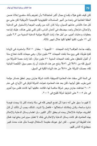‫97‬

‫ﻫﺬﺍ ﺍﻟﻜﺘﺎﺏ ﺑﺮﻋﺎﻳﺔ ﺷﺒﻜﺔ ﺃﺑﻮ ﻧﻮﺍﻑ‬

‫ﻝﻜــن ﻜﻴــف ﺘﻘﻨــﻊ ﻫـ ﻻء ﺒﺈﻓﺴــﺎح ﻤﺠــﺎل أﻜﺒــر ﻝﻤﻨﺘﺠﺎﺘــك؟ ﺒــﺄن ﺘﺨﺒـ ﻫم ﺒﺄﻨــك ﺴﺘﻀــﻊ إﻋﻼﻨــﺎ ﻀــﻤن‬
‫ـر‬
‫ـؤ‬
‫اﻝﺤﻠﻘﺔ اﻝﺨﺘﺎﻤﻴﺔ ﻓﻲ واﺤدة ﻤن أﺸﻬر اﻝﻤﺴﻠﺴﻼت اﻝﺘﻠﻴﻔزﻴوﻨﻴﺔ اﻝﻜوﻤﻴدﻴﺔ اﻷﻤرﻴﻜﻴﺔ! ﻝﻜن ﺤﺘـﻰ ﻤـﻊ‬
‫ﻜــل ﻫــذا، ﻓﺎﻝﻨــﺎس ﻋــﺎدﺘﻬم اﻝﻨﺴــﻴﺎن، وﻝــذا ﻜــﺎن ﻻﺒــد ﻤــن رﻜــوب اﻝﻤوﺠــﺔ واﻻﺴــﺘﻤ ار ﻓــﻲ اﻝدﻋﺎﻴــﺔ‬
‫ر‬
‫واﻹﻋ ــﻼن، ﻓ ــﺈﻋﻼن واﺤ ــد ﺴﻴﻀ ــﻌك ﻓ ــﻲ أذﻫ ــﺎن اﻝﻨ ــﺎس، ﻝﻜ ــن ﻝﻜ ــﻲ ﺘﺒﻘ ــﻰ ﻫﻨ ــﺎك، ﻋﻠﻴ ــك إﺘﺒﺎﻋ ــﻪ‬
‫ﺒﺨطوات ودﻋﺎﻴﺎت ى. ﻤن أﺠل ﻫذا، ادت اﻝﺸرﻜﺔ ﻤﻴ اﻨﻴـﺔ اﻝدﻋﺎﻴـﺔ اﻝﺴـﻨوﻴﺔ ﻤـن ٣,٣ ﻤﻠﻴـون‬
‫ز‬
‫ز‬
‫أﺨر‬
‫إﻝﻰ ٢١ ﻤﻠﻴون، ﻝﻜﻨﻬﺎ أﻨﻔﻘﺘﻬﺎ ﻜﻠﻬﺎ ﺨﻼل ﺸﻬور ﺜﻼﺜﺔ.‬
‫وﻜﻴـف ﺠــﺎءت اﻝﻌواﻗــب؟ ادت اﻝﻤﺒﻴﻌـﺎت - اﻝﺸــﻬرﻴﺔ - ﺒﻤﻘــدار ١١٤%، واﺴـﺘﻤرت ﻓــﻲ اﻝزﻴــﺎدة‬
‫ز‬
‫ﻝﻔﺘ ة طوﻴﻠـﺔ، ﻓﻔـﻲ رﺒـﻊ ﺴـﻨﺔ ﺒﻠﻐـت اﻝﻤﺒﻴﻌـﺎت ٣٣ ﻤﻠﻴـون ﻻر، وﻫـﻲ ﻤﺒﻴﻌـﺎت ﻜﺎﻨـت ﺘﺤﺘـﺎج ﺴـﻨﺔ‬
‫دو‬
‫ر‬
‫أو أطول ﻝﺘﺘﺤﻘق، ﺤﺘﻰ ﺒﻠﻐت اﻝﻤﺒﻴﻌﺎت اﻝﺴﻨوﻴﺔ ١٧ ﻤﻠﻴون ﻻر، ﻜﻤﺎ ادت ﺤﺼﺔ اﻝﺸـرﻜﺔ ﻤـن‬
‫ز‬
‫دو‬
‫اﻝﺴوق ﻜﻠﻪ ﻤن ٤٣% إﻝﻰ ٦٥% وﻨـﺘﺞ ﻋـن ﻫـذﻩ اﻝـدﻋﺎﻴﺎت أن اد ﺤﺠـم ﺴـوق اﻷطﻌﻤـﺔ اﻝﻨﺒﺎﺘﻴـﺔ‬
‫ز‬
‫ﻜﻠﻪ، ﺤﺼﻠت اﻝﺸرﻜﺔ ﻋﻠﻰ ٨٧% ﻤن ﻫذﻩ اﻝزﻴﺎدة اﻝﻜﻠﻴﺔ ﻓﻲ اﻝﺴوق.‬
‫ﻓﻲ اﻝﺴﻨﺔ اﻝﺘـﻲ ﺴـﺒﻘت ﻫـذﻩ اﻝﻤﻐـﺎﻤ ة اﻝﺘﺴـوﻴﻘﻴﺔ، ﻜﺎﻨـت ﺸـرﻜﺔ ﺠـﺎردن ﺒرﺠـر ﺘﺤﻘـق ﺨﺴـﺎﺌر ﻤؤﻝﻤـﺔ‬
‫ر‬
‫ﺘﻨﺒــﺊ ﺒﻘــرب ﻏﻠــق أﺒواﺒﻬــﺎ، ﻝﻜــن ﺒﻌــد ﻫــذﻩ اﻝﻤﻐــﺎﻤ ة، ﺘﺤوﻝــت اﻝﺸــرﻜﺔ ﻝﺘرﻓــل ﻓــﻲ اﻷرﺒــﺎح. ﻓــﻲ ﻋــﺎم‬
‫ر‬
‫٢٠٠٢ ﺘﺠﺎﻫﻠــت ﺠــﺎردن ﺒرﺠــر ﺸــرﻜﺔ ﻤﻨﺎﻓﺴــﺔ ﻝﻬــﺎ، ﻓﻜﺎﻨــت ﻋﺎﻗﺒﺘﻬــﺎ أﻨﻬــﺎ ﻜــﺎدت ﺘﻔﻠــس ﻤـ ة أﺨـ ى‬
‫ر ـر‬
‫ﻓﻲ ﻋﺎم ٥٠٠٢ ﺤﺘﻰ اﺸﺘرﺘﻬﺎ ﺸرﻜﺔ ج ﻓﻲ ٦٠٠٢.‬
‫ﻜﻴﻠو‬
‫ﻻ ﺘﻔﻬـم ﻤـﺎ ﺴـﺒق ﻋﻠـﻰ أﻨـﻪ دﻋـوة ﻷن ﺘﻀـﻊ اﻝﺒــﻴض ﻜﻠـﻪ ﻓـﻲ ﺴـﻠﺔ واﺤـدة، ﻝﻜـن إذا وﺠـدت ﻓرﺼــﺔ‬
‫ﻨ ــﺎد ة ﺴ ــﺎﻨﺤﺔ، وﻜ ــﺎن ﺒﺈﻤﻜﺎﻨ ــك اﺴ ــﺘﻐﻼﻝﻬﺎ – ﻓﺎﻓﻌ ــل ﻻ ﺘﺘ ــردد. ﻜ ــذﻝك، ﻴﺠ ــب أن ﺘﺘﺄﻜ ــد أن ﻜ ــل‬
‫و‬
‫ر‬
‫اﻝظــروف ﻤواﺘﻴــﺔ، ﻓــﺎﻹﻋﻼن وﺤــدﻩ ﻝــم ﻴﺤﻘــق اﻷﺜــر اﻝﻜﺒﻴــر، ﺒــل اﻫﺘﻤــﺎم وﺴــﺎﺌل اﻝدﻋﺎﻴــﺔ واﻹﻋــﻼم‬
‫ﺒﻬذﻩ اﻝﻤﻐﺎﻤ ة، ﻓﻠو ﻜﺎﻨت وﺴﺎﺌل اﻝدﻋﺎﻴﺔ واﻹﻋﻼم ﻓﻲ ﺒﻠدك ﻻ ﺘطﺒـل ﺴـوى ﻝﻤـن ﻴـدﻓﻊ ﻝﻬـﺎ، ﻓﻤﺜـل‬
‫ر‬
‫ﻫــذﻩ اﻝطرﻴﻘــﺔ ﻝــن ﺘﺠــدي… ﻝﻜــن اﺒــق ﻋﻴوﻨــك ﻤﻔﺘوﺤــﺔ ﻻﺴــﺘﻐﻼل ﻓرﺼــﺔ ﻤﺜــل ﻫــذﻩ، ﺤــدث ﻜﺒﻴــر‬
‫ﺴﻴﺠﺘﻤﻊ ﻝﻪ اﻝﻨﺎس ﻜﻠﻬم.‬

 