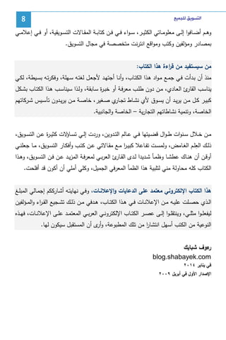 ‫ﺍﻟﺘﺴﻮﻳﻖ ﻟﻠﺠﻤﻴﻊ‬

‫8‬

‫وﻫــم أﻀــﺎﻓوا إﻝــﻰ ﻤﻌﻠوﻤــﺎﺘﻲ اﻝﻜﺜﻴــر، ﺴ ـواء ﻓــﻲ ﻓــن ﻜﺘﺎﺒــﺔ اﻝﻤﻘــﺎﻻت اﻝﺘﺴــوﻴﻘﻴﺔ، أو ﻓــﻲ إﻋﻼﻤــﻲ‬
‫ﺒﻤﺼﺎدر وﻤؤﻝﻔﻴن وﻜﺘب وﻤواﻗﻊ اﻨﺘرﻨت ﻤﺘﺨﺼﺼﺔ ﻓﻲ ﻤﺠﺎل اﻝﺘﺴوﻴق.‬
‫ﻤن ﺴﻴﺴﺘﻔﻴد ﻤن ﻗ اءة ﻫذا اﻝﻜﺘﺎب:‬
‫ر‬
‫ﻤﻨذ أن ﺒـدأت ﻓـﻲ ﺠﻤـﻊ ﻤـواد ﻫـذا اﻝﻜﺘـﺎب، وأﻨـﺎ أﺠﺘﻬـد ﻷﺠﻌـل ﻝﻐﺘـﻪ ﺴـﻬﻠﺔ، وﻓﻜرﺘـﻪ ﺒﺴـﻴطﺔ، ﻝﻜـﻲ‬
‫ﻴﻨﺎﺴب ئ اﻝﻌـﺎدي، ﻤـن دون طﻠـب ﻤﻌرﻓـﺔ أو ﺨﺒـ ة ﺴـﺎﺒﻘﺔ، وﻝـذا ﺴﻴﻨﺎﺴـب ﻫـذا اﻝﻜﺘـﺎب ﺒﺸـﻜل‬
‫ر‬
‫اﻝﻘﺎر‬
‫ﻜﺒﻴــر ﻜــل ﻤــن ﻴرﻴــد أن ﻴﺴــوق ﻷي ﻨﺸــﺎط ﺘﺠـ ي ﺼــﻐﻴر، ﺨﺎﺼــﺔ ﻤــن ﻴرﻴــدون ﺘﺄﺴــﻴس ﺸــرﻜﺎﺘﻬم‬
‫ـﺎر‬
‫اﻝﺨﺎﺼﺔ، وﺘﻨﻤﻴﺔ ﻨﺸﺎطﺎﺘﻬم اﻝﺘﺠﺎرﻴﺔ – اﻝﺨﺎﺼﺔ واﻝﺠﺎﻨﺒﻴﺔ.‬
‫ﻤــن ﺨــﻼل ﺴــﻨوات ط ـوال ﻗﻀــﻴﺘﻬﺎ ﻓــﻲ ﻋــﺎﻝم اﻝﺘــدوﻴن، وردت إﻝــﻲ ﺘﺴـ ﻻت ﻜﺜﻴ ـ ة ﻋــن اﻝﺘﺴــوﻴق،‬
‫ر‬
‫ـﺎؤ‬
‫ِ‬
‫ذﻝــك اﻝﻌﻠــم اﻝﻐــﺎﻤض، وﻝﻤﺴــت ﺘﻔــﺎﻋﻼ ﻜﺒﻴ ـر ﻤــﻊ ﻤﻘــﺎﻻﺘﻲ ﻋــن ﻜﺘــب وأﻓﻜــﺎر اﻝﺘﺴــوﻴق، ﻤــﺎ ﺠﻌﻠﻨــﻲ‬
‫ا‬
‫أوﻗــن أن ﻫﻨــﺎك ﻋطﺸــﺎ وظﻤـﺄ ﺸــدﻴدا ﻝــدى اﻝﻘـ ئ اﻝﻌرﺒــﻲ ﻝﻤﻌرﻓــﺔ اﻝﻤزﻴــد ﻋــن ﻓــن اﻝﺘﺴــوﻴق، وﻫــذا‬
‫ـﺎر‬
‫اﻝﻜﺘﺎب ﻜﻠﻪ ﻤﺤﺎوﻝﺔ ﻤﻨﻲ ﻝﺘﻠﺒﻴﺔ ﻫذا اﻝظﻤﺄ اﻝﻤﻌرﻓﻲ اﻝﺠﻤﻴل، وﻜﻠﻲ أﻤﻠﻲ أن أﻜون ﻗد أﻓﻠﺤت.‬
‫ﻫذا اﻝﻜﺘﺎب اﻹﻝﻜﺘروﻨﻲ ﻤﻌﺘﻤد ﻋﻠﻰ اﻝدﻋﺎﻴﺎت واﻹﻋﻼﻨـﺎت، وﻓـﻲ ﻨﻬﺎﻴﺘـﻪ أﺸـﺎرﻜﻜم إﺠﻤـﺎﻝﻲ اﻝﻤﺒﻠـﻎ‬
‫اﻝــذي ﺤﺼــﻠت ﻋﻠﻴــﻪ ﻤــن اﻹﻋﻼﻨــﺎت ﻓــﻲ ﻫــذا اﻝﻜﺘــﺎب، ﻫــدﻓﻲ ﻤــن ذﻝــك ﺘﺸــﺠﻴﻊ اﻝﻘ ـ اء واﻝﻤــؤﻝﻔﻴن‬
‫ر‬
‫ﻝﻴﻔﻌﻠ ـوا ﻤﺜﻠــﻲ، وﻴﻨﺘﻘﻠ ـوا إﻝــﻰ ﻋﺼــر اﻝﻜﺘــﺎب اﻹﻝﻜﺘروﻨــﻲ اﻝﻌرﺒــﻲ اﻝﻤﻌﺘﻤــد ﻋﻠــﻰ اﻹﻋﻼﻨــﺎت، ﻓﻬــذﻩ‬
‫اﻝﻨوﻋﻴﺔ ﻤن اﻝﻜﺘب أﺴﻬل اﻨﺘﺸﺎر ﻤن ﺘﻠك اﻝﻤطﺒوﻋﺔ، و ى أن اﻝﻤﺴﺘﻘﺒل ﺴﻴﻜون ﻝﻬﺎ.‬
‫أر‬
‫ا‬
‫ءوف ﺸﺒﺎﻴك‬
‫ر‬
‫‪blog.shabayek.com‬‬
‫ﻓﻲ ﻴﻨﺎﻴر ٤١٠٢‬
‫اﻹﺼدار اﻷول ﻓﻲ أﺒرﻴل ٩٠٠٢‬

 