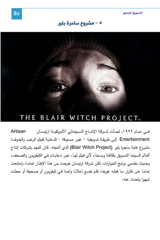 ‫ﺍﻟﺘﺴﻮﻳﻖ ﻟﻠﺠﻤﻴﻊ‬

‫08‬

‫٥ - ﻣﺸﺮﻭﻉ ﺳﺎﺣﺮﺓ ﺑﻠﻴﺮ‬

‫ﻓـ ـ ــﻲ ﻋـ ـ ــﺎم ٩٩٩١، ﻝﺠـ ـ ــﺄت ﺸـ ـ ــرﻜﺔ اﻹﻨﺘـ ـ ــﺎج اﻝﺴـ ـ ــﻴﻨﻤﺎﺌﻲ اﻷﻤرﻴﻜﻴـ ـ ــﺔ ارﺘﻴﺴـ ـ ــﺎن‬

‫‪Artisan‬‬

‫‪ Entertainment‬إﻝــﻰ طرﻴﻘ ـﺔ ﺘﺴ ـوﻴﻘﻴﺔ - ﻏﻴــر ﻤﺴــﺒوﻗﺔ - ﻝﻠدﻋﺎﻴــﺔ ﻝﻔــﻴﻠم ﻋــب واﻝﺨــوف:‬
‫اﻝر‬
‫ع ﻏﺎﺒﺔ ﺴﺎﺤ ة ﺒﻠﻴر )‪ (Blair Witch Project‬اﻝذي أﻨﺘﺠﺘﻪ. ﻜـﺎن اﻝﻌﻬـد ﺒﺸـرﻜﺎت إﻨﺘـﺎج‬
‫ر‬
‫ﻤﺸرو‬
‫أﻓــﻼم اﻝﺴــﻴﻨﻤﺎ اﻝﺘﺴــوﻴق ﺒﻜﺜﺎﻓــﺔ وﺒﺴــﺨﺎء ﻷي ﻓــﻴﻠم ﻝﻬــﺎ، ﻋﺒــر دﻋﺎﻴــﺎت ﻓــﻲ اﻝﺘﻠﻴﻔزﻴــون واﻝﺼــﺤف،‬
‫وﺤــدﻴث ﻤﻘــدﻤﻲ ﺒـ اﻤﺞ اﻝﺤـوا ات، ﻝﻜــن ﺸــرﻜﺔ ارﺘﻴﺴــﺎن ﺨرﺠــت ﻤــن ﻫــذا اﻹطــﺎر ﺘﻤﺎﻤــﺎ، واﻤﺘﻨﻌــت‬
‫ر‬
‫ر‬
‫ﺘﻤﺎﻤــﺎ ﻋــن ﺘﻜ ـ ار ﻤــﺎ ﻓﻌﻠــﻪ ﻫــﺎ، ﻓﻠــم ﺘﻀــﻊ إﻋﻼﻨــﺎ واﺤــدا ﻓــﻲ ﺘﻠﻴﻔزﻴــون أو ﺼــﺤﻴﻔﺔ أو ﺠﻌﻠــت‬
‫ﻏﻴر‬
‫ر‬
‫ﺸﻬﻴر ﻴﺘﺤدث ﻋﻨﻪ.‬
‫ا‬

 