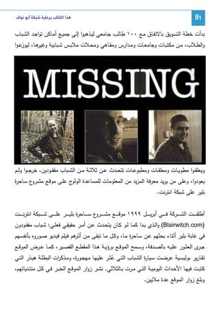 ‫18‬

‫ﻫﺬﺍ ﺍﻟﻜﺘﺎﺏ ﺑﺮﻋﺎﻳﺔ ﺷﺒﻜﺔ ﺃﺑﻮ ﻧﻮﺍﻑ‬

‫ﺒدأت ﺨطﺔ اﻝﺘﺴوﻴق ﺒﺎﻻﺘﻔـﺎق ﻤـﻊ ٠٠١ طﺎﻝـب ﺠـﺎﻤﻌﻲ ﻝﻴـذﻫﺒوا إﻝـﻰ ﺠﻤﻴـﻊ أﻤـﺎﻜن ﺘواﺠـد اﻝﺸـﺒﺎب‬
‫ﻫــﺎ، ﻋ ـوا‬
‫واﻝطــﻼب، ﻤــن ﻤﻜﺘﺒــﺎت وﺠﺎﻤﻌــﺎت وﻤــدارس وﻤﻘــﺎﻫﻲ وﻤﺤــﻼت ﻤﻼﺒــس ﺸــﺒﺎﺒﻴﺔ وﻏﻴر ﻝﻴوز‬

‫وﻴﻌﻠﻘ ـوا ﻤطوﻴــﺎت وﻤﻌﻠﻘــﺎت وﻤطﺒوﻋــﺎت ﺘﺘﺤــدث ﻋــن ﺜﻼﺜــﺔ ﻤــن اﻝﺸــﺒﺎب ﻤﻔﻘــودﻴن، ﺨرﺠ ـوا وﻝــم‬
‫ﻴﻌودوا، وﻋﻠﻰ ﻤن ﻴرﻴد ﻤﻌرﻓﺔ اﻝﻤزﻴد ﻤن اﻝﻤﻌﻠوﻤﺎت ﻝﻠﻤﺴﺎﻋدة اﻝو ج ﻋﻠـﻰ ﻤوﻗـﻊ ﻤﺸ ع ﺴـﺎﺤ ة‬
‫ر‬
‫ـرو‬
‫ﻝو‬
‫ﺒﻠﻴر ﻋﻠﻰ ﺸﺒﻜﺔ اﻨﺘرﻨت.‬
‫أطﻠﻘ ـ ـ ــت اﻝﺸ ـ ـ ــرﻜﺔ ﻓ ـ ـ ــﻲ أﺒرﻴ ـ ـ ــل ٩٩٩١ ﻤوﻗ ـ ـ ــﻊ ﻤﺸ ـ ـ ـ ع ﺴ ـ ـ ــﺎﺤ ة ﺒﻠﻴ ـ ـ ــر ﻋﻠ ـ ـ ــﻰ ﺸ ـ ـ ــﺒﻜﺔ اﻨﺘرﻨ ـ ـ ــت‬
‫ر‬
‫ـرو‬
‫)‪ (Blairwitch.com‬واﻝــذي ﺒــدا ﻜﻤــﺎ ﻝــو ﻜــﺎن ﻴﺘﺤــدث ﻋــن أﻤــر ﺤﻘﻴﻘــﻲ ﻓﻌﻠــﻲ: ﺸــﺒﺎب ﻤﻔﻘــودون‬
‫ﻓﻲ ﻏﺎﺒﺔ ﺒﻠﻴر أﺜﻨﺎء ﺒﺤﺜﻬم ﻋـن ﺴـﺎﺤ ة ﻤـﺎ، وﻜـل ﻤـﺎ ﺘﺒﻘـﻰ ﻤـن أﺜ ﻫم ﻓـﻴﻠم ﻓﻴـدﻴو ﺼـوروﻩ ﺒﺄﻨﻔﺴـﻬم‬
‫ـر‬
‫ر‬
‫ﺠـ ى اﻝﻌﺜــور ﻋﻠﻴــﻪ ﺒﺎﻝﺼــدﻓﺔ، وﺴــﻤﺢ اﻝﻤوﻗــﻊ ﺒرؤﻴــﺔ ﻫــذا اﻝﻤﻘطــﻊ اﻝﻘﺼــﻴر، ﻜﻤــﺎ ﻋــرض اﻝﻤوﻗــﻊ‬
‫ـر‬
‫ﺘﻘــﺎرﻴر ﺒوﻝﻴﺴــﻴﺔ ﻋرﻀــت ﺴــﻴﺎ ة اﻝﺸــﺒﺎب اﻝﺘــﻲ ﻋﺜــر ﻋﻠﻴﻬــﺎ ﻤﻬﺠــو ة، وﻤــذﻜ ات اﻝﺒطﻠــﺔ ﻫﻴــذر اﻝﺘــﻲ‬
‫ر‬
‫ر‬
‫ر‬
‫ُ‬
‫ﻜﺘﺒــت ﻓﻴﻬــﺎ اﻷﺤــداث اﻝﻴوﻤﻴــﺔ اﻝﺘــﻲ ﻤــرت ﺒــﺎﻝﺜﻼﺜﻲ. ﻨﺸــر زوار اﻝﻤوﻗــﻊ اﻝﺨﺒــر ﻓــﻲ ﻜــل ﻤﻨﺘــدﻴﺎﺘﻬم،‬
‫وﺒﻠﻎ زوار اﻝﻤوﻗﻊ ﻋدة ﻤﻼﻴﻴن.‬

 