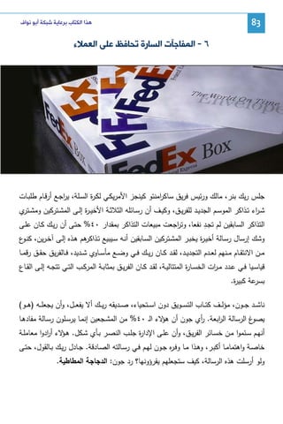 ‫38‬

‫ﻫﺬﺍ ﺍﻟﻜﺘﺎﺏ ﺑﺮﻋﺎﻳﺔ ﺷﺒﻜﺔ ﺃﺑﻮ ﻧﻮﺍﻑ‬

‫٦ - ﺍﻟﻤﻔﺎﺟﺂﺕ ﺍﻟﺴﺎﺭﺓ ﺗﺤﺎﻓﻆ ﻋﻠﻰ ﺍﻟﻌﻤﻼﺀ‬

‫ﺠﻠس رﻴك ﺒﻨر، ﻤﺎﻝك ورﺌﻴس ﻓرﻴق ﺴﺎﻜ اﻤﻨﺘو ﻜﻴﻨﺠز اﻷﻤرﻴﻜـﻲ ﻝﻜـ ة اﻝﺴـﻠﺔ، ﻴرﺠـﻊ أرﻗـﺎم طﻠﺒـﺎت‬
‫ا‬
‫ر‬
‫ر‬
‫ﺸـ اء ﺘــذاﻜر اﻝﻤوﺴــم اﻝﺠدﻴــد ﻝﻠﻔرﻴــق، وﻜﻴــف أن رﺴــﺎﺌﻠﻪ اﻝﺜﻼﺜــﺔ اﻷﺨﻴ ـ ة إﻝ ـﻰ اﻝﻤﺸــﺘرﻜﻴن وﻤﺸـ ي‬
‫ـﺘر‬
‫ر‬
‫ر‬
‫ِ‬
‫اﻝﺘذاﻜر اﻝﺴﺎﺒﻘﻴن ﻝم ﺘﺠـد ﻨﻔﻌﺎ، وﺘ اﺠﻌت ﻤﺒﻴﻌﺎت اﻝﺘذاﻜر ﺒﻤﻘدار ٠٤% ﺤﺘـﻰ أن رﻴـك ﻜـﺎن ﻋﻠـﻰ‬
‫ر‬
‫وﺸك إرﺴﺎل رﺴـﺎﻝﺔ أﺨﻴـ ة ﻴﺨﺒـر اﻝﻤﺸـﺘرﻜﻴن اﻝﺴـﺎﺒﻘﻴن أﻨـﻪ ﺴـﻴﺒﻴﻊ ﺘ ﻫم ﻫـذﻩ إﻝـﻰ آﺨـرﻴن، ﻜﻨ ع‬
‫ـو‬
‫ـذاﻜر‬
‫ر‬
‫ﻤــن اﻻﻨﺘﻘــﺎم ﻤــﻨﻬم ﻝﻌــدم اﻝﺘﺠدﻴــد، ﻝﻘــد ﻜــﺎن رﻴــك ﻓــﻲ وﻀــﻊ ﻤﺄﺴــﺎوي ﺸــدﻴد، ﻓــﺎﻝﻔرﻴق ﺤﻘــق رﻗﻤــﺎ‬
‫ﻗﻴﺎﺴــﻴﺎ ﻓــﻲ ﻋــدد ﻤ ـ ات اﻝﺨﺴــﺎ ة اﻝﻤﺘﺘﺎﻝﻴــﺔ، ﻝﻘــد ﻜــﺎن اﻝﻔرﻴــق ﺒﻤﺜﺎﺒــﺔ اﻝﻤرﻜــب اﻝﺘــﻲ ﺘﺘﺠــﻪ إﻝــﻰ اﻝﻘــﺎع‬
‫ر‬
‫ر‬
‫ﻋﺔ ﻜﺒﻴ ة.‬
‫ر‬
‫ﺒﺴر‬
‫ﻨﺎﺸ ــد ﺠ ــون، ﻤؤﻝ ــف ﻜﺘ ــﺎب اﻝﺘﺴ ــوﻴق دون اﺴ ــﺘﺤﻴﺎء، ﺼ ــدﻴﻘﻪ رﻴ ــك أﻻ ﻴﻔﻌ ــل، وأن ﻴﺠﻌﻠ ــﻪ )ﻫ ــو(‬
‫غ اﻝرﺴﺎﻝﺔ اﻝ اﺒﻌﺔ. أي ﺠون أن ﻻء اﻝـ ٠٤% ﻤن اﻝﻤﺸـﺠﻌﻴن إﻨﻤـﺎ ﻴرﺴـﻠون رﺴـﺎﻝﺔ ﻤﻔﺎدﻫـﺎ‬
‫ﻫؤ‬
‫ر‬
‫ر‬
‫ﻴﺼو‬
‫ة ﺠﻠــب اﻝﻨﺼــر ﺒــﺄي ﺸــﻜل. ﻫـ ﻻء أ ادوا ﻤﻌﺎﻤﻠــﺔ‬
‫ـؤ ر‬
‫أﻨﻬــم ﺴــﺌﻤوا ﻤــن ﺨﺴــﺎﺌر اﻝﻔرﻴــق، وأن ﻋﻠــﻰ اﻹدار‬
‫ﺨﺎﺼـﺔ واﻫﺘﻤﺎﻤـﺎ أﻜﺒـر، وﻫــذا ﻤــﺎ وﻓـ ﻩ ﺠــون ﻝﻬـم ﻓــﻲ رﺴــﺎﻝﺘﻪ اﻝﺼـﺎدﻗﺔ. ﺠــﺎدل رﻴـك ﺒــﺎﻝﻘول، ﺤﺘــﻰ‬
‫ر‬
‫وﻝو أرﺴﻠت ﻫذﻩ اﻝرﺴﺎﻝﺔ، ﻜﻴف ﺴﺘﺠﻌﻠﻬم ﻴﻘرؤوﻨﻬﺎ؟ رد ﺠون: اﻝدﺠﺎﺠﺔ اﻝﻤطﺎطﻴﺔ.‬

 