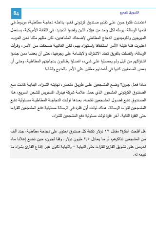‫ﺍﻟﺘﺴﻮﻳﻖ ﻟﻠﺠﻤﻴﻊ‬

‫48‬

‫اﻋﺘﻤــدت ﻓﻜ ـ ة ﺠــون ﻋﻠــﻰ ﺘﻘــدﻴم ﺼــﻨدوق ﻜرﺘــوﻨﻲ ﻓﺨــم، ﺒداﺨﻠــﻪ دﺠﺎﺠــﺔ ﻤطﺎطﻴ ـﺔ، ﻤرﺒــوط ﻓــﻲ‬
‫ر‬
‫ﻗدﻤﻬﺎ اﻝرﺴﺎﻝﺔ، ﻴرﺴﻠﻪ ﻝﻜل واﺤد ﻤن ﻻء اﻝذﻴن رﻓﻀوا اﻝﺘﺠدﻴد. ﻓﻲ اﻝﺜﻘﺎﻓـﺔ اﻷﻤرﻴﻜﻴـﺔ، ﻴﺴـﺘﻌﻤل‬
‫ﻫؤ‬
‫اﻝﻤﻬرﺠون واﻝﻜوﻤﻴـدﻴون اﻝـدﺠﺎج اﻝﻤطـﺎطﻲ ﻹﻀـﺤﺎك اﻝﻤﺸـﺎﻫدﻴن، ﻝﻜـن ﻤـﺜﻠﻬم ﻤﺜﻠﻨـﺎ ﻨﺤـن اﻝﻌـرب،‬
‫اﻋﺘﺒ ــرت ﻓﺌ ــﺔ ﻗﻠﻴﻠ ــﺔ اﻷﻤ ــر اﺴ ــﺘﺨﻔﺎﻓﺎ واﺴ ــﺘﻬ اء ﺒﻬ ــم، ﻝﻜ ــن اﻝﻐﺎﻝﺒﻴ ــﺔ ﻀ ــﺤﻜت ﻤ ــن اﻷﻤ ــر، وﻗـ ـ أت‬
‫ر‬
‫ز‬
‫اﻝرﺴﺎﻝﺔ، واﺘﺼﻠت ﺒﺎﻝﻔرﻴق ﺘﺠدد اﻻﺸﺘ اك واﻻﺒﺘﺴﺎﻤﺔ ﻋﻠﻰ وﺠوﻫﻬـﺎ، ﺤﺘـﻰ أن ﺒﻌﻀـﺎ ﻤﻤـن ﺠـددوا‬
‫ر‬
‫اﺸــﺘ اﻜﻬم ﻤــن ﻗﺒــل وﻝــم ﻴﺤﺼــﻠوا ﻋﻠــﻰ ﺸــﻲء، اﺘﺼــﻠوا ﻴطــﺎﻝﺒون ﺒــدﺠﺎﺠﺘﻬم اﻝﻤطﺎطﻴــﺔ، وﺤﺘــﻰ أن‬
‫ر‬
‫ﺒﻌض اﻝﺼﺤﻔﻴﻴن ﻜﺘﺒوا ﻓﻲ أﻋﻤدﺘﻬم ﻤﻌﻠﻘﻴن ﻋﻠﻰ اﻷﻤر ﺒﺎﻝﻤدﻴﺢ واﻝﺜﻨﺎء!‬
‫ﻤ ــﺎذا ﻓﻌ ــل ﺠ ــون؟ وﻀ ــﻊ اﻝﻤﺸ ــﺠﻌﻴن ﻋﻠ ــﻰ طرﻴ ــق ﻤﻨﺤ ــدر، ﻨﻬﺎﻴﺘ ــﻪ اﻝﺸـ ـ اء. اﻝﺒداﻴ ــﺔ ﻜﺎﻨ ــت ﻤ ــﻊ‬
‫ر‬
‫اﻝﺼــﻨدوق اﻝﻜرﺘــوﻨﻲ اﻝﻤﺸــﺤون اﻝــذي ﺤﻤــل ﻋﻼﻤــﺔ ﺸــرﻜﺔ ﻓﻴــد ال اﻜﺴــﺒرﻴس ﻝﻠﺸــﺤن اﻝﺴ ـرﻴﻊ، ﻫــذا‬
‫ر‬
‫اﻝﺼـ ــﻨدوق دﻓـ ــﻊ ﻓﻀـ ــول اﻝﻤﺸـ ــﺠﻌﻴن ﻝﻔﺘﺤـ ــﻪ. ﺒﻌـ ــدﻫﺎ ﺘوﻝـ ــت اﻝدﺠﺎﺠـ ــﺔ اﻝﻤطﺎطﻴـ ــﺔ ﻤﺴـ ــﺌوﻝﻴﺔ دﻓـ ــﻊ‬
‫اﻝﻤﺸــﺠﻌﻴن ﻝﻘ ـ اءة اﻝرﺴــﺎﻝﺔ. ﻫﻨــﺎك ﺘوﻝــت أول ﻓﻘ ـ ة ﻓــﻲ اﻝرﺴــﺎﻝﺔ ﻤﺴــﺌوﻝﻴﺔ دﻓــﻊ اﻝﻤﺸــﺠﻌﻴن ﻝﻠﻘ ـ اءة‬
‫ر‬
‫ر‬
‫ر‬
‫ﺤﺘﻰ اﻝﻔﻘ ة اﻝﺘﺎﻝﻴﺔ. آﺨر ﻓﻘ ة ﺘوﻝت ﻤﺴﺌوﻝﻴﺔ دﻓﻊ اﻝﻤﺸﺠﻌﻴن ﻝﻠﺸ اء.‬
‫ر‬
‫ر‬
‫ر‬
‫ﻫل أﻓﻠﺤت اﻝﻔﻜ ة؟ ﻤﻘﺎﺒل ٢١ ﻻر ﺘﻜﻠﻔﺔ ﻜل ﺼﻨدوق اﺤﺘوى ﻋﻠﻰ دﺠﺎﺠـﺔ ﻤطﺎطﻴـﺔ، ﺠـدد أﻝـف‬
‫دو‬
‫ر‬
‫ﻤــن اﻝﻤﺸــﺠﻌﻴن ﺘـ ﻫم، أو ﻤــﺎ ﻴﻌــﺎدل ٥,٢ ﻤﻠﻴــون ﻻر. وﻓﻘــﺎ ﻝﺠــون، ﺤــﻴن ﺘﻀــﻊ إﻋﻼﻨــﺎ ﻤــﺎ،‬
‫دو‬
‫ـذاﻜر‬
‫اﺤـرص ﻋﻠــﻰ ﺘﺸــوﻴق اﻝﻘ ئ ﻝﻠﻘـ اءة ﺤﺘــﻰ اﻝﻨﻬﺎﻴــﺔ – واﻝﻨﻬﺎﻴـﺔ ﺘﻜــون ﻋﺒــر إﻗﻨـﺎع اﻝﻘـ ئ ﺒﺸـ اء ﻤــﺎ‬
‫ر‬
‫ـﺎر‬
‫ـﺎر ر‬
‫ﺘﺒﻴﻌﻪ ﻝﻪ.‬

 