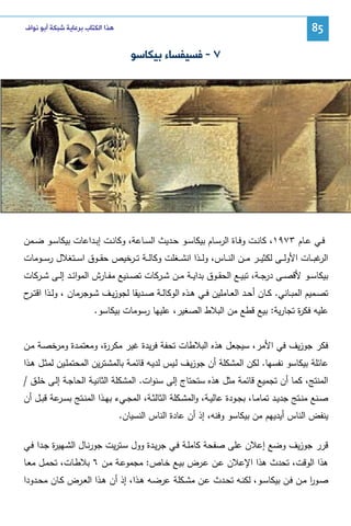 ‫58‬

‫ﻫﺬﺍ ﺍﻟﻜﺘﺎﺏ ﺑﺮﻋﺎﻳﺔ ﺷﺒﻜﺔ ﺃﺑﻮ ﻧﻮﺍﻑ‬

‫٧ - ﻓﺴﻴﻔﺴﺎﺀ ﺑﻴﻜﺎﺳﻮ‬

‫ﻓــﻲ ﻋــﺎم ٣٧٩١، ﻜﺎﻨــت وﻓــﺎة اﻝرﺴــﺎم ﺒﻴﻜﺎﺴــو ﺤــدﻴث اﻝﺴــﺎﻋﺔ، وﻜﺎﻨــت إﺒــداﻋﺎت ﺒﻴﻜﺎﺴــو ﻀــﻤن‬
‫ﻏﺒ ــﺎت اﻷوﻝ ــﻰ ﻝﻜﺜﻴ ــر ﻤ ــن اﻝﻨ ــﺎس، وﻝ ــذا اﻨﺸ ــﻐﻠت وﻜﺎﻝ ــﺔ ﺘ ــرﺨﻴص ﺤﻘ ــوق اﺴ ــﺘﻐﻼل رﺴ ــوﻤﺎت‬
‫اﻝر‬
‫ﺒﻴﻜﺎﺴــو ﻷﻗﺼــﻰ درﺠــﺔ، ﺘﺒﻴــﻊ اﻝﺤﻘــوق ﺒداﻴــﺔ ﻤــن ﺸــرﻜﺎت ﺘﺼــﻨﻴﻊ ﻤﻔــﺎرش اﻝﻤواﺌــد إﻝــﻰ ﺸــرﻜﺎت‬
‫ﺘﺼــﻤﻴم اﻝﻤﺒــﺎﻨﻲ. ﻜــﺎن أﺤــد اﻝﻌــﺎﻤﻠﻴن ﻓــﻲ ﻫــذﻩ اﻝوﻜﺎﻝــﺔ ﺼــدﻴﻘﺎ ﻝﺠوزﻴــف ﺸــوﺠرﻤﺎن ، وﻝــذا اﻗﺘـ ح‬
‫ـر‬
‫ﻋﻠﻴﻪ ﻓﻜ ة ﺘﺠﺎرﻴﺔ: ﺒﻴﻊ ﻗطﻊ ﻤن اﻝﺒﻼط اﻝﺼﻐﻴر، ﻋﻠﻴﻬﺎ رﺴوﻤﺎت ﺒﻴﻜﺎﺴو.‬
‫ر‬
‫ﻓﻜر ﺠوزﻴف ﻓﻲ اﻷﻤر، ﺴﻴﺠﻌل ﻫذﻩ اﻝﺒﻼطﺎت ﺘﺤﻔﺔ ﻓرﻴدة ﻏﻴر ﻤﻜر ة، وﻤﻌﺘﻤـدة وﻤرﺨﺼـﺔ ﻤـن‬
‫ر‬
‫ﻋﺎﺌﻠﺔ ﺒﻴﻜﺎﺴو ﻨﻔﺴﻬﺎ. ﻝﻜن اﻝﻤﺸﻜﻠﺔ أن ﺠوزﻴـف ﻝـﻴس ﻝدﻴـﻪ ﻗﺎﺌﻤـﺔ ﺒﺎﻝﻤﺸـﺘرﻴن اﻝﻤﺤﺘﻤﻠـﻴن ﻝﻤﺜـل ﻫـذا‬
‫اﻝﻤﻨﺘﺞ، ﻜﻤﺎ أن ﺘﺠﻤﻴﻊ ﻗﺎﺌﻤﺔ ﻤﺜل ﻫذﻩ ﺴﺘﺤﺘﺎج إﻝﻰ ﺴﻨوات. اﻝﻤﺸﻜﻠﺔ اﻝﺜﺎﻨﻴـﺔ اﻝﺤﺎﺠـﺔ إﻝـﻰ ﺨﻠـق /‬
‫ﺼــﻨﻊ ﻤﻨــﺘﺞ ﺠدﻴــد ﺘﻤﺎﻤــﺎ، ﺒﺠــودة ﻋﺎﻝﻴــﺔ، واﻝﻤﺸــﻜﻠﺔ اﻝﺜﺎﻝﺜــﺔ، اﻝﻤﺠــﻲء ﺒﻬــذا اﻝﻤﻨــﺘﺞ ﺒﺴـ ﻋﺔ ﻗﺒــل أن‬
‫ـر‬
‫ﻴﻨﻔض اﻝﻨﺎس أﻴدﻴﻬم ﻤن ﺒﻴﻜﺎﺴو وﻓﻨﻪ، إذ أن ﻋﺎدة اﻝﻨﺎس اﻝﻨﺴﻴﺎن.‬
‫ﻗرر ﺠوزﻴف وﻀﻊ إﻋﻼن ﻋﻠﻰ ﺼﻔﺤﺔ ﻜﺎﻤﻠـﺔ ﻓـﻲ ﺠرﻴـدة وول ﺴـﺘرﻴت ﺠورﻨـﺎل اﻝﺸـﻬﻴ ة ﺠـدا ﻓـﻲ‬
‫ر‬
‫ﻫذا اﻝوﻗت، ﺘﺤدث ﻫذا اﻹﻋﻼن ﻋـن ﻋـرض ﺒﻴـﻊ ﺨـﺎص: ﻤﺠﻤوﻋـﺔ ﻤـن ٦ ﺒﻼطـﺎت، ﺘﺤﻤـل ﻤﻌـﺎ‬
‫ﺼــور ﻤــن ﻓــن ﺒﻴﻜﺎﺴــو، ﻝﻜﻨــﻪ ﺘﺤــدث ﻋــن ﻤﺸــﻜﻠﺔ ﻋرﻀــﻪ ﻫــذا، إذ أن ﻫــذا اﻝﻌــرض ﻜــﺎن ﻤﺤــدودا‬
‫ا‬

 