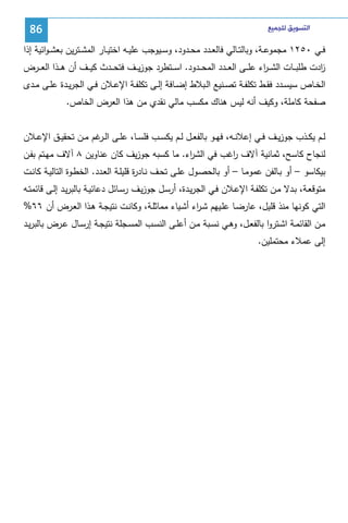 ‫ﺍﻟﺘﺴﻮﻳﻖ ﻟﻠﺠﻤﻴﻊ‬

‫68‬

‫ﻓــﻲ ٠٥٢١ ﻤﺠﻤوﻋــﺔ، وﺒﺎﻝﺘــﺎﻝﻲ ﻓﺎﻝﻌــدد ﻤﺤــدود، وﺴــﻴوﺠب ﻋﻠﻴــﻪ اﺨﺘﻴــﺎر اﻝﻤﺸــﺘرﻴن ﺒﻌﺸ ـواﺌﻴﺔ إذا‬
‫ادت طﻠﺒ ــﺎت اﻝﺸـ ـ اء ﻋﻠ ــﻰ اﻝﻌ ــدد اﻝﻤﺤ ــدود. اﺴ ــﺘطرد ﺠوزﻴ ــف ﻓﺘﺤ ــدث ﻜﻴ ــف أن ﻫ ــذا اﻝﻌ ــرض‬
‫ر‬
‫ز‬
‫اﻝﺨــﺎص ﺴﻴﺴــدد ﻓﻘــط ﺘﻜﻠﻔ ـﺔ ﺘﺼــﻨﻴﻊ اﻝــﺒﻼط إﻀــﺎﻓﺔ إﻝــﻰ ﺘﻜﻠﻔــﺔ اﻹﻋــﻼن ﻓــﻲ اﻝﺠرﻴــدة ﻋﻠــﻰ ﻤــدى‬
‫ﺼﻔﺤﺔ ﻜﺎﻤﻠﺔ، وﻜﻴف أﻨﻪ ﻝﻴس ﻫﻨﺎك ﻤﻜﺴب ﻤﺎﻝﻲ ﻨﻘدي ﻤن ﻫذا اﻝﻌرض اﻝﺨﺎص.‬
‫ﻝــم ﻴﻜــذب ﺠوزﻴــف ﻓــﻲ إﻋﻼﻨــﻪ، ﻓﻬــو ﺒﺎﻝﻔﻌــل ﻝــم ﻴﻜﺴــب ﻓﻠﺴــﺎ، ﻋﻠــﻰ اﻝـ ﻏم ﻤــن ﺘﺤﻘﻴــق اﻹﻋــﻼن‬
‫ـر‬
‫ﻝﻨﺠﺎح ﻜﺎﺴﺢ، ﺜﻤﺎﻨﻴﺔ آﻻف اﻏب ﻓﻲ اﻝﺸ اء. ﻤﺎ ﻜﺴﺒﻪ ﺠوزﻴف ﻜﺎن ﻋﻨﺎوﻴن ٨ آﻻف ﻤﻬـﺘم ﺒﻔـن‬
‫ر‬
‫ر‬
‫ﺒﻴﻜﺎﺴو – أو ﺒـﺎﻝﻔن ﻋﻤوﻤـﺎ – أو ﺒﺎﻝﺤﺼـول ﻋﻠـﻰ ﺘﺤـف ﻨـﺎد ة ﻗﻠﻴﻠـﺔ اﻝﻌـدد. اﻝﺨطـوة اﻝﺘﺎﻝﻴـﺔ ﻜﺎﻨـت‬
‫ر‬
‫ﻤﺘوﻗﻌـﺔ، ﺒـدﻻ ﻤـن ﺘﻜﻠﻔـﺔ اﻹﻋــﻼن ﻓـﻲ اﻝﺠرﻴـدة، أرﺴـل ﺠوزﻴـف رﺴــﺎﺌل دﻋﺎﺌﻴـﺔ ﺒﺎﻝﺒرﻴـد إﻝـﻰ ﻗﺎﺌﻤﺘــﻪ‬
‫اﻝﺘﻲ ﻜوﻨﻬﺎ ﻤﻨذ ﻗﻠﻴل، ﻋﺎرﻀـﺎ ﻋﻠـﻴﻬم ﺸـ اء أﺸـﻴﺎء ﻤﻤﺎﺜﻠـﺔ، وﻜﺎﻨـت ﻨﺘﻴﺠـﺔ ﻫـذا اﻝﻌـرض أن ٦٦%‬
‫ر‬
‫ﻤــن اﻝﻘﺎﺌﻤــﺔ اﺸــﺘروا ﺒﺎﻝﻔﻌــل، وﻫــﻲ ﻨﺴــﺒﺔ ﻤــن أﻋﻠــﻰ اﻝﻨﺴــب اﻝﻤﺴــﺠﻠﺔ ﻨﺘﻴﺠــﺔ إرﺴــﺎل ﻋــرض ﺒﺎﻝﺒرﻴــد‬
‫إﻝﻰ ﻋﻤﻼء ﻤﺤﺘﻤﻠﻴن.‬

 