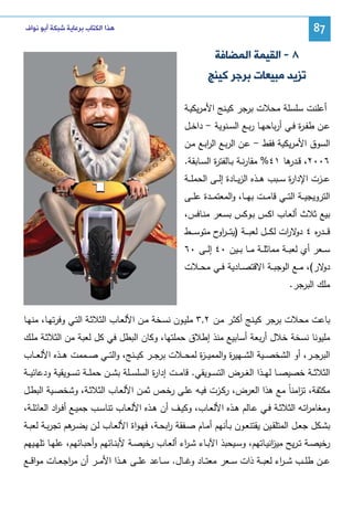 ‫78‬

‫ﻫﺬﺍ ﺍﻟﻜﺘﺎﺏ ﺑﺮﻋﺎﻳﺔ ﺷﺒﻜﺔ ﺃﺑﻮ ﻧﻮﺍﻑ‬

‫٨ - ﺍﻟﻘﻴﻤﺔ ﺍﻟﻤﻀﺎﻓﺔ‬
‫ﺗﺰﻳﺪ ﻣﺒﻴﻌﺎﺕ ﺑﺮﺟﺮ ﻛﻴﻨﺞ‬
‫أﻋﻠﻨت ﺴﻠﺴﻠﺔ ﻤﺤﻼت ﺒرﺠر ﻜﻴـﻨﺞ اﻷﻤرﻴﻜﻴـﺔ‬
‫ﻋــن طﻔ ـ ة ﻓــﻲ أرﺒﺎﺤﻬــﺎ رﺒــﻊ اﻝﺴــﻨوﻴﺔ - داﺨــل‬
‫ر‬
‫اﻝﺴوق اﻷﻤرﻴﻜﻴﺔ ﻓﻘط - ﻋـن اﻝرﺒـﻊ اﻝرﺒـﻊ ﻤـن‬
‫ا‬
‫٦٠٠٢، ﻗـ ﻫﺎ ١٤% ﻤﻘﺎرﻨــﺔ ﺒــﺎﻝﻔﺘ ة اﻝﺴــﺎﺒﻘﺔ.‬
‫ر‬
‫ـدر‬
‫ﻋ ــزت اﻹدا ة ﺴ ــﺒب ﻫ ــذﻩ اﻝزﻴ ــﺎدة إﻝ ــﻰ اﻝﺤﻤﻠ ــﺔ‬
‫ر‬
‫اﻝﺘروﻴﺠﻴ ــﺔ اﻝﺘ ــﻲ ﻗﺎﻤ ــت ﺒﻬ ــﺎ، واﻝﻤﻌﺘﻤ ــدة ﻋﻠ ــﻰ‬
‫ﺒﻴﻊ ﺜﻼث أﻝﻌـﺎب اﻜـس ﺒـوﻜس ﺒﺴـﻌر ﻤﻨـﺎﻓس،‬
‫ﻗـ ــد ﻩ ٤ ﻻ ات ﻝﻜـ ــل ﻝﻌﺒـ ــﺔ )ﻴﺘ ـ ـر ح ﻤﺘوﺴـ ــط‬
‫او‬
‫ر دو ر‬
‫ﺴ ــﻌر أي ﻝﻌﺒ ــﺔ ﻤﻤﺎﺜﻠ ــﺔ ﻤ ــﺎ ﺒ ــﻴن ٠٤ إﻝ ــﻰ ٠٦‬
‫ﻻر(، ﻤــﻊ اﻝوﺠﺒــﺔ اﻻﻗﺘﺼــﺎدﻴﺔ ﻓــﻲ ﻤﺤ ــﻼت‬
‫دو‬
‫ﻤﻠك اﻝﺒرﺠر.‬
‫ﺒﺎﻋت ﻤﺤﻼت ﺒرﺠر ﻜﻴـﻨﺞ أﻜﺜـر ﻤـن ٢,٣ ﻤﻠﻴـون ﻨﺴـﺨﺔ ﻤـن اﻷﻝﻌـﺎب اﻝﺜﻼﺜـﺔ اﻝﺘـﻲ وﻓرﺘﻬـﺎ، ﻤﻨﻬـﺎ‬
‫ﻤﻠﻴوﻨﺎ ﻨﺴﺨﺔ ﺨﻼل أرﺒﻌﺔ أﺴﺎﺒﻴﻊ ﻤﻨذ إطﻼق ﺤﻤﻠﺘﻬﺎ، وﻜﺎن اﻝﺒطل ﻓﻲ ﻜل ﻝﻌﺒﺔ ﻤن اﻝﺜﻼﺜـﺔ ﻤﻠـك‬
‫اﻝﺒرﺠ ــر، أو اﻝﺸﺨﺼ ــﻴﺔ اﻝﺸ ــﻬﻴ ة واﻝﻤﻤﻴـ ـ ة ﻝﻤﺤ ــﻼت ﺒرﺠ ــر ﻜﻴ ــﻨﺞ، واﻝﺘ ــﻲ ﺼ ــﻤﻤت ﻫ ــذﻩ اﻷﻝﻌ ــﺎب‬
‫ز‬
‫ر‬
‫اﻝﺜﻼﺜ ــﺔ ﺨﺼﻴﺼ ــﺎ ﻝﻬ ــذا اﻝﻐ ــرض اﻝﺘﺴ ــوﻴﻘﻲ. ﻗﺎﻤ ــت إدا ة اﻝﺴﻠﺴ ــﻠﺔ ﺒﺸ ــن ﺤﻤﻠ ــﺔ ﺘﺴ ــوﻴﻘﻴﺔ ودﻋﺎﺌﻴ ــﺔ‬
‫ر‬
‫ﻤﻜﺜﻔﺔ، ﺘ اﻤﻨﺎً ﻤﻊ ﻫذا اﻝﻌرض، رﻜـزت ﻓﻴـﻪ ﻋﻠـﻰ رﺨـص ﺜﻤـن اﻷﻝﻌـﺎب اﻝﺜﻼﺜـﺔ، وﺸﺨﺼـﻴﺔ اﻝﺒطـل‬
‫ز‬
‫وﻤﻐﺎﻤرﺘــﻪ اﻝﺜﻼﺜــﺔ ﻓــﻲ ﻋــﺎﻝم ﻫــذﻩ اﻷﻝﻌــﺎب، وﻜﻴــف أن ﻫــذﻩ اﻷﻝﻌ ـﺎب ﺘﻨﺎﺴــب ﺠﻤﻴــﻊ أﻓ ـ اد اﻝﻌﺎﺌﻠــﺔ،‬
‫ر‬
‫ا‬
‫ﺒﺸــﻜل ﺠﻌــل اﻝﻤﺘﻠﻘــﻴن ﻴﻘﺘﻨﻌــون ﺒــﺄﻨﻬم أﻤــﺎم ﺼــﻔﻘﺔ اﺒﺤــﺔ، ﻓﻬـواة اﻷﻝﻌــﺎب ﻝــن ﻴﻀـ ﻫم ﺘﺠرﺒــﺔ ﻝﻌﺒــﺔ‬
‫ـر‬
‫ر‬
‫رﺨﻴﺼــﺔ ﺘ ـرﻴﺢ ﻤﻴ اﻨﻴــﺎﺘﻬم، وﺴــﻴﺤﺒذ اﻵﺒــﺎء ﺸ ـ اء أﻝﻌــﺎب رﺨﻴﺼــﺔ ﻷﺒﻨــﺎﺌﻬم وأﺤﺒــﺎﺌﻬم، ﻋﻠﻬــﺎ ﺘﻠﻬــﻴﻬم‬
‫ر‬
‫ز‬
‫ﻋ ــن طﻠ ــب ﺸـ ـ اء ﻝﻌﺒ ــﺔ ذات ﺴ ــﻌر ﻤﻌﺘ ــﺎد وﻏ ــﺎل. ﺴ ــﺎﻋد ﻋﻠ ــﻰ ﻫ ــذا اﻷﻤ ــر أن ﻤ اﺠﻌ ــﺎت ﻤواﻗ ــﻊ‬
‫ر‬
‫ر‬

 
