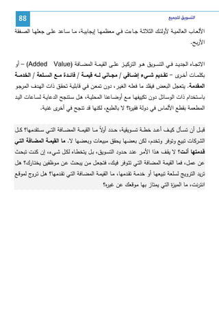 ‫ﺍﻟﺘﺴﻮﻳﻖ ﻟﻠﺠﻤﻴﻊ‬

‫88‬

‫اﻷﻝﻌــﺎب اﻝﻌﺎﻝﻤﻴــﺔ ﻷوﻝﺌــك اﻝﺜﻼﺜــﺔ ﺠــﺎءت ﻓــﻲ ﻤﻌظﻤﻬــﺎ إﻴﺠﺎﺒﻴــﺔ، ﻤــﺎ ﺴــﺎﻋد ﻋﻠــﻰ ﺠﻌﻠﻬــﺎ اﻝﺼــﻔﻘﺔ‬
‫اﻷرﺒﺢ.‬
‫اﻻﺘﺠ ــﺎﻩ اﻝﺠدﻴ ــد ﻓ ــﻲ اﻝﺘﺴ ــوﻴق ﻫ ــو اﻝﺘرﻜﻴ ــز ﻋﻠ ــﻰ اﻝﻘﻴﻤ ــﺔ اﻝﻤﻀ ــﺎﻓﺔ )‪ – (Added Value‬أو‬
‫ﺒﻜﻠﻤــﺎت أﺨـ ى - ﺘﻘـــدﻴم ﺸـــﻲء إﻀـــﺎﻓﻲ / ﻤﺠـــﺎﻨﻲ ﻝـــﻪ ﻗﻴﻤـــﺔ / ﻓﺎﺌـــدة ﻤـــﻊ اﻝﺴـــﻠﻌﺔ / اﻝﺨدﻤـــﺔ‬
‫ـر‬
‫اﻝﻤﻘدﻤﺔ. ﻴﺘﻌﺠل اﻝﺒﻌض ﻓﻴﻘﻠد ﻤﺎ ﻓﻌﻠـﻪ اﻝﻐﻴـر، دون ﺘﻤﻌـن ﻓـﻲ ﻗﺎﺒﻠﻴـﺔ ﺘﺤﻘـق ذات اﻝﻬـدف اﻝﻤرﺠـو‬
‫ﺒﺎﺴــﺘﺨدام ذات اﻝوﺴــﺎﺌل دون ﺘﻜﻴﻴﻔﻬــﺎ ﻤــﻊ أوﻀــﺎﻋﻨﺎ اﻝﻤﺤﻠﻴــﺔ، ﻫــل ﺴــﺘﻨﺠﺢ اﻝدﻋﺎﻴــﺔ ﻝﺴــﺎﻋﺎت اﻝﻴــد‬
‫اﻝﻤطﻌﻤﺔ ﺒﻘطﻊ اﻷﻝﻤﺎس ﻓﻲ دوﻝﺔ ﻓﻘﻴ ة؟ ﻻ ﺒﺎﻝطﺒﻊ، ﻝﻜﻨﻬﺎ ﻗد ﺘﻨﺠﺢ ﻓﻲ ى ﻏﻨﻴﺔ.‬
‫أﺨر‬
‫ر‬
‫ﻗﺒ ــل أن ﺘﺴ ــﺄل ﻜﻴ ــف أﻋـ ـد ﺨط ــﺔ ﺘﺴ ــوﻴﻘﻴﺔ، ﺤ ــدد ﻻً ﻤ ــﺎ اﻝﻘﻴﻤ ــﺔ اﻝﻤﻀ ــﺎﻓﺔ اﻝﺘ ــﻲ ﺴ ــﺘﻘدﻤﻬﺎ؟ ﻜ ــل‬
‫أو‬
‫اﻝﺸرﻜﺎت ﺘﺒﻴﻊ وﺘوﻓر وﺘﺨدم، ﻝﻜن ﺒﻌﻀﻬﺎ ﻴﺤﻘق ﻤﺒﻴﻌﺎت وﺒﻌﻀﻬﺎ ﻻ. ﻤﺎ اﻝﻘﻴﻤـﺔ اﻝﻤﻀـﺎﻓﺔ اﻝﺘـﻲ‬
‫ﻗــدﻤﺘﻬﺎ أﻨــت؟ ﻻ ﻴﻘــف ﻫــذا اﻷﻤــر ﻋﻨــد ﺤــدود اﻝﺘﺴــوﻴق، ﺒــل ﻴﺘﺨطــﺎﻩ ﻝﻜــل ﺸــﻲء، إن ﻜﻨــت ﺘﺒﺤــث‬
‫ﻋن ﻋﻤل، ﻓﻤﺎ اﻝﻘﻴﻤﺔ اﻝﻤﻀﺎﻓﺔ اﻝﺘـﻲ ﺘﺘـوﻓر ﻓﻴـك، ﻓﺘﺠﻌـل ﻤـن ﻴﺒﺤـث ﻋـن ﻤـوظﻔﻴن ﻴﺨﺘـﺎرك؟ ﻫـل‬
‫ﺘرﻴد اﻝﺘروﻴﺞ ﻝﺴﻠﻌﺔ ﺘﺒﻴﻌﻬـﺎ أو ﺨدﻤـﺔ ﺘﻘـدﻤﻬﺎ، ﻤـﺎ اﻝﻘﻴﻤـﺔ اﻝﻤﻀـﺎﻓﺔ اﻝﺘـﻲ ﺘﻘـدﻤﻬﺎ؟ ﻫـل ﺘ ج ﻝﻤوﻗـﻊ‬
‫ـرو‬
‫اﻨﺘرﻨت، ﻤﺎ اﻝﻤﻴ ة اﻝﺘﻲ ﻴﻤﺘﺎز ﺒﻬﺎ ﻤوﻗﻌك ﻋن ﻏﻴ ﻩ؟‬
‫ر‬
‫ز‬

 