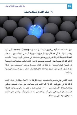 ‫98‬

‫ﻫﺬﺍ ﺍﻟﻜﺘﺎﺏ ﺑﺮﻋﺎﻳﺔ ﺷﺒﻜﺔ ﺃﺑﻮ ﻧﻮﺍﻑ‬

‫٩ - ﻋﺸﺮ ﺁﻻﻑ ﻛﺮﺓ ﺯﺭﻗﺎﺀ ﻭﺍﻣﻀﺔ‬

‫ﺤــﻴن دﺨﻠــت اﻝﺤﺴــﻨﺎء أﻝﻴﻜﺴــﻲ ﻓﻴﻨـ ي ﺸــرﻜﺔ ’ﻤــن اﻝﻤﺘﺼــل – ‪ ‘Who’s Calling‬ﻷول ﻤ ـ ة،‬
‫ر‬
‫ـر‬
‫وﺠ ــدﺘﻬﺎ ﺸ ــرﻜﺔ ﺒ ــﻼ أي ﺨط ــﺔ أو رؤﻴ ــﺔ أو ﻤﻴ اﻨﻴ ــﺔ ﺘﺴ ــوﻴﻘﻴﺔ، أو ﺤﺘ ــﻰ إدا ة ﻝﻠﺘﺴ ــوﻴق. ﻗ ــﺎم ﺠ ــل‬
‫ر‬
‫ز‬
‫اﻝﺨطــﺔ اﻝﺘﺴــوﻴﻘﻴﺔ ﻝﻠﺸــرﻜﺔ ﻋﻠــﻰ ﺘوزﻴــﻊ ﻤﻨﺸــو ات دﻋﺎﺌﻴــﺔ ﻓــﻲ ﺼــﻨﺎدﻴق اﻝﺒرﻴــد، وارﺴــﺎل ﻓﺎﻜﺴــﺎت‬
‫ر‬
‫ٕ‬
‫ﻷرﻗﺎم ﺘﻠﻴﻔوﻨﺎت ﺠﻤﻌﻬﺎ رﺠﺎل اﻝﻤﺒﻴﻌﺎت ﺒﺠﻬـودﻫم اﻝﻔردﻴـﺔ. ﻜﺎﻨـت أﻝﻴﻜﺴـﻲ ﺼـﺎﺤﺒﺔ ﺨﺒـ ة ﻋرﻴﻀـﺔ‬
‫ر‬
‫ﻓﻲ اﻝﺘﺴوﻴق ﻝﻠﻔرق اﻝرﻴﺎﻀﻴﺔ، وﻗد ﻗﺒﻠت ﻓـﻲ اﻝﺒداﻴـﺔ ﻋـرض ﻝـوﻨﻲ ﺒﻨﺴـون، ﺼـﺎﺤب وﻤـدﻴر ﺸـرﻜﺔ‬
‫ﻤن اﻝﻤﺘﺼل، ﻝﻠﻌﻤل ﻤدﻴ ة ﺘﺴوﻴق ﻝدﻴﻪ ﻓﻘط ﺨﻼل ﻓﺘ ة ﺘوﻗف ﻋﻤﻠﻬﺎ ﻤﺎ ﺒﻴن اﻝﻤﺒﺎرﻴـﺎت اﻝرﻴﺎﻀـﻴﺔ‬
‫ر‬
‫ر‬
‫واﻝﻌطﻼت.‬
‫ﻗﺎﺒﻠـت أﻝﻴﻜﺴـﻲ ﻝــوﻨﻲ، وﺴـﺤرﺘﻬﺎ ﺸﺨﺼـﻴﺘﻪ ورؤﻴﺘــﻪ ﻝطرﻴﻘـﺔ أداء اﻷﻋﻤـﺎل، وﻗﺒــل أن ﺘـدرك، ﻜﺎﻨــت‬
‫ﻗد ﺸﺎرﻜت ﻓﻲ وﻀﻊ ﺸﻌﺎر اﻝﺸرﻜﺔ، ﻜﻤﺎ أﻗﻨﻌﻬـﺎ ﻝـوﻨﻲ ﺒﻤﺴـﺎﻋدﺘﻪ ﻋﻠـﻰ دﺨـول اﻝﻤﻌـرض اﻝـوطﻨﻲ‬
‫ﻝوﻜﻼء اﻝﺴﻴﺎ ات اﻷﻤـرﻴﻜﻴﻴن ﻋـﺎم ٠٠٠٢، ﻏـم ﻗـرب ﻨﻔـﺎد ﻤـﺎ ﺘﺒﻘـﻰ ﻤـن ﻤـﺎل ﻓـﻲ ﻤﻴ اﻨﻴـﺔ اﻝﺸـرﻜﺔ‬
‫ز‬
‫ر‬
‫ر‬
‫ﻜﻠﻬــﺎ. ﻏــم ﻜــل ﺸــﻲء، ﻗــرر ﻝــوﻨﻲ أﻨــﻪ ﺴﻴﺸــﺎرك ﻓــﻲ ﻫــذا اﻝﻤﻌــرض، وأﻨــﻪ ﺴﻴﺤﺼــل ﻋﻠــﻰ ﻋﻤــﻼء‬
‫ر‬
‫ﻤﻨﻪ ﻴﻨﻘﻠون ﺸرﻜﺘﻪ إﻝﻰ ﺒر اﻝﻨﺠﺎح.‬

 