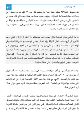 ‫ﺍﻟﺘﺴﻮﻳﻖ ﻟﻠﺠﻤﻴﻊ‬

‫09‬

‫ﻜــﺎن ﻤﻌــرض ‪ NADA‬ﻴﺴــﺘﻤر ﻝﻤــدة أرﺒﻌــﺔ أﻴــﺎم وﻴﻀــم أﻜﺜــر ﻤــن ٧١ أﻝــف ﻋــﺎرض ﻴﻌﻤﻠــون ﻓــﻲ‬
‫ﻤﺠــﺎﻻت ﻤﺘﻌﻠﻘــﺔ ﺒﺼــﻨﺎﻋﺔ اﻝﺴــﻴﺎ ات، ﻴﻌرﻓــون ﻋﻤﻠﻬــم ﺠﻴــدا، ﻤــﺎ ﺠﻌــل ﻓرﺼــﺔ أي ﻗــﺎدم ﺠدﻴــد ﻓــﻲ‬
‫ر‬
‫اﻝﺤﺼول ﻋﻠـﻰ ﺠ ء ﻤـن اﻝﻜﻌﻜـﺔ ﺸـﺒﻪ ﻤﺴـﺘﺤﻴل. ﻜﺎﻨـت ﻤﻬﻤـﺔ أﻝﻴﻜﺴـﻲ ﺒﺴـﻴطﺔ: وﻀـﻊ ﺸـرﻜﺔ ﻤـن‬
‫ـز‬
‫اﻝﻤﺘﺼــل ﻋﻠــﻰ ﺨرﻴطــﺔ اﻫﺘﻤــﺎم اﻝﻌﻤــﻼء اﻝﻤﺤﺘﻤﻠــﻴن. إن ﻝــم ﺘــﻨﺠﺢ أﻝﻴﻜﺴــﻲ ﻓــﻲ ﻫــذﻩ اﻝﻤﻬﻤــﺔ، رﺒﻤــﺎ‬
‫ﻜﺎن ﻫذا ﻨذﻴر إﻏﻼق اﻝﺸرﻜﺔ وﻓﺸﻠﻬﺎ.‬
‫ﺠﺎءت أﻝﻴﻜﺴﻲ ﺒﻔﻜـ ة ﺘﺴـوﻴﻘﻴﺔ ﻤﺒﺘﻜـ ة وﺠدﻴـدة ﻏﻴـر ﻤﺴـﺒوﻗﺔ، ٠١ آﻻف ﻜـ ة زرﻗـﺎء، ﺘﻀـﻲء ﻋﻨـد‬
‫ر‬
‫ر‬
‫ر‬
‫اﻻﻫﺘ از أو ج، ﺤﻤﻠت ﺸﻌﺎر اﻝﺸرﻜﺔ ورﻗم اﺘﺼـﺎل ﻤﺠـﺎﻨﻲ ﻓرﻴـد، ﻴﺴـﻤﺢ ﺒﺘﺘﺒـﻊ اﻷداء اﻝﺘﺴـوﻴﻘﻲ‬
‫اﻝر‬
‫ز‬
‫ﻝﻬــذﻩ اﻝﻜ ـ ات. اﻋﺘﻤــد ﻨﻤــوذج اﻝﻌﻤــل ﻋﻠــﻰ ﺘوزﻴــﻊ اﻝﻜ ـ ات ﺒﺎﻝﻤﺠــﺎن ﻋﻠــﻰ اﻝﻌﺎرﻀــﻴن واﻝــزوار ﻋﻠــﻰ‬
‫ر‬
‫ر‬
‫اﻝﺴـواء، إذ وﻗــف رﺠـﺎل اﻝﻤﺒﻴﻌــﺎت ﻓــﻲ ﺠﻨـﺎح اﻝﺸــرﻜﺔ ﻓـﻲ اﻝﻤﻌــرض، ﻴرﻤــون اﻝﻜـ ات أﻤــﺎم اﻝﻤــﺎ ة،‬
‫ر‬
‫ر‬
‫اﻝـذﻴن ﻴﻨﺒﻬـرون ﺒﻔﻜـ ة اﻝﻜـ ات اﻝﻤﻀـﻴﺌﺔ، وﻝــذا ﻜـﺎن ﻤــن اﻝﻤﻌﺘـﺎد أن ﻴـﺄﺘﻲ ﻋــﺎرض أو وﻜﻴـل ﻝﺠﻨــﺎح‬
‫ر ر‬
‫اﻝﺸ ــرﻜﺔ، ﻝﻴطﻠ ــب ٤ و٥ ﻜـ ـ ات، ﻝ ــﻪ ﻷﺒﻨﺎﺌ ــﻪ ﻷﺼ ــدﻗﺎﺌﻬم، وﻜﺎﻨ ــت ﻫ ــذﻩ اﻝزﻴ ــﺎ ات ﻜﺎﻓﻴ ــﺔ ﻝرﺠ ــﺎل‬
‫ر‬
‫و‬
‫و‬
‫ر‬
‫اﻝﻤﺒﻴﻌﺎت ﻝﻌرض ﻓﻜرﺘﻬم، وﻝﻠﺤﺼول ﻋﻠﻰ ﺼﻔﻘﺎت اﺒﺤﺔ.‬
‫ر‬
‫ﺠــﺎءت اﻝﻨﺘــﺎﺌﺞ أﻓﻀــل ﻤــن أﻜﺜــر اﻝﺘوﻗﻌــﺎت ﺠﻤوﺤــﺎ، ﻓــﻲ ﺼــو ة ﺼــﻔﻘﺎت ﺒﻘﻴﻤــﺔ ٠٠٤ أﻝــف ﻻر‬
‫دو‬
‫ر‬
‫أﻤرﻴﻜﻲ، وﺘوزﻴﻊ ٠١ آﻻف ﻜ ة واﻤﻀﺔ، ﺠﻌﻠت اﻻﺘﺼـﺎﻻت اﻝﻬﺎﺘﻔﻴـﺔ ﻻ ﺘﺘوﻗـف ﻝﻤـدة ﺴـﺘﺔ ﺸـﻬور‬
‫ر‬
‫ﺒﻌد اﻨﺘﻬﺎء أﻴﺎم اﻝﻤﻌرض اﻷرﺒﻊ. ﻤﻊ ﺘﻜ ار ﻤﺜل ﻫذﻩ اﻷﻓﻜﺎر اﻝﺘﺴـوﻴﻘﻴﺔ اﻝﻨﻴـ ة، وﻓـﻲ اﻝﻤـ ة اﻝ اﺒﻌـﺔ‬
‫ر ر‬
‫ر‬
‫ر‬
‫اﻝﺘﻲ دﺨﻠت ﻓﻴﻬﺎ ﺸرﻜﺔ ’ﻤن اﻝﻤﺘﺼل‘ ذات اﻝﻤﻌرض، ﺤﻘﻘت ﻤﺒﻴﻌـﺎت ﻗ ﻫﺎ ﻤﻠﻴـون ﻻر ﺨـﻼل‬
‫دو‬
‫ـدر‬
‫أﻴﺎم اﻝﻤﻌرض ﻓﻘط.‬
‫ﻋﻠﻤت أﻝﻴﻜﺴﻲ أن اﻻﺴـﺘﻤ ار ﻓـﻲ رﻴـﺎدة اﻝﺴـوق واﻝﺘﺴـوﻴق ﻴﺘطﻠـب اﻻﺴـﺘﻤ ار ﻓـﻲ اﺒﺘﻜـﺎر اﻷﻓﻜـﺎر،‬
‫ر‬
‫ر‬
‫إذ أن ﺴــﻤﺔ اﻝﺴــوق واﻝﻤﻨﺎﻓﺴــﻴن اﻝﺘﻘﻠﻴــد، وﻝــذا ﻋﻤــدت إﻝــﻰ إﻗﺎﻤــﺔ ﺤﻔــﻼت ﺨــﻼل ﻓﻌﺎﻝﻴــﺎت اﻝﻤﻌــرض‬
‫ﻝﺸ ــﻜر اﻝﻌﻤ ــﻼء، اﺴ ــﺘﻐﻠﺘﻬﺎ ﻝﻠدﻋﺎﻴ ــﺔ ﻝﻠﺸ ــرﻜﺔ وﻝﻜ ــﻲ ﻴﻌﻠ ــم أﻜﺒ ــر ﻗ ــدر ﻤ ــن اﻝﻨ ــﺎس ﺒﻨﺸ ــﺎط اﻝﺸ ــرﻜﺔ،‬
‫وﻝﺘﺤﻘﻴــق أﻜﺒــر أﺜــر ﺘﺴــوﻴﻘﻲ ﻤﻤﻜــن، وﻫــﻲ أﺠــﺎدت أﻴﻤ ـﺎ إﺠــﺎدة، ﻤــن ﺤﻔﻠــﺔ أﻗﺎﻤﺘﻬــﺎ ﻓــﻲ ﺒﻬــو ﻓﻨــدق‬

 