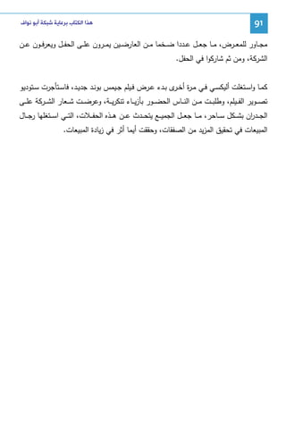 ‫19‬

‫ﻫﺬﺍ ﺍﻟﻜﺘﺎﺏ ﺑﺮﻋﺎﻳﺔ ﺷﺒﻜﺔ ﺃﺑﻮ ﻧﻮﺍﻑ‬

‫ﻤﺠ ــﺎور ﻝﻠﻤﻌ ــرض، ﻤ ــﺎ ﺠﻌ ــل ﻋ ــددا ﻀ ــﺨﻤﺎ ﻤ ــن اﻝﻌﺎرﻀ ــﻴن ﻴﻤ ــرون ﻋﻠ ــﻰ اﻝﺤﻔ ــل وﻴﻌرﻓ ــون ﻋ ــن‬
‫اﻝﺸرﻜﺔ، وﻤن ﺜم ﺸﺎرﻜوا ﻓﻲ اﻝﺤﻔل.‬
‫ﻜﻤــﺎ واﺴــﺘﻐﻠت أﻝﻴﻜﺴــﻲ ﻓــﻲ ﻤ ـ ة أﺨـ ى ﺒــدء ﻋــرض ﻓــﻴﻠم ﺠــﻴﻤس ﺒوﻨــد ﺠدﻴــد، ﻓﺎﺴــﺘﺄﺠرت ﺴــﺘودﻴو‬
‫ر ـر‬
‫ﺘﺼ ــوﻴر اﻝﻔ ــﻴﻠم، وطﻠﺒ ــت ﻤ ــن اﻝﻨ ــﺎس اﻝﺤﻀ ــور ﺒﺄزﻴ ــﺎء ﺘﻨﻜرﻴ ــﺔ، وﻋرﻀ ــت ﺸ ــﻌﺎر اﻝﺸ ــرﻜﺔ ﻋﻠ ــﻰ‬
‫اﻝﺠ ــد ان ﺒﺸ ــﻜل ﺴ ــﺎﺤر، ﻤ ــﺎ ﺠﻌ ــل اﻝﺠﻤﻴ ــﻊ ﻴﺘﺤ ــدث ﻋ ــن ﻫ ــذﻩ اﻝﺤﻔ ــﻼت، اﻝﺘ ــﻲ اﺴ ــﺘﻐﻠﻬﺎ رﺠ ــﺎل‬
‫ر‬
‫اﻝﻤﺒﻴﻌﺎت ﻓﻲ ﺘﺤﻘﻴق اﻝﻤزﻴد ﻤن اﻝﺼﻔﻘﺎت، وﺤﻘﻘت أﻴﻤﺎ أﺜر ﻓﻲ زﻴﺎدة اﻝﻤﺒﻴﻌﺎت.‬

 