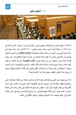 ‫ﺍﻟﺘﺴﻮﻳﻖ ﻟﻠﺠﻤﻴﻊ‬

‫29‬

‫٠١ - ﺃﻣﺎﺯﻭﻥ.ﻛﻮﻡ‬

‫ﺘﺒدأ ﻗﺼﺔ ﻤوﻗﻊ أﻤﺎزون ﻤﻊ اﻝﻤوظـف ﺠﻴﻔـ ي ﺒﻴـزوس اﻝﻌﺎﻤـل ﻓـﻲ وول ﺴـﺘرﻴت، اﻝـذي ﻻﺤـظ ﻓـﻲ‬
‫ر‬
‫ﻋﺎم ٤٩٩١ أن ﺸﺒﻜﺔ اﻨﺘرﻨت ﺘﻨﻤو ﺒﻤﻌـدل ﻤطـرد ﺨﻴـﺎﻝﻲ: ٠٠٣٢ % ﻜـل ﺴـﻨﺔ. ﺒﺤـث ﺠﻴـف ﻓـﻲ‬
‫ﻋﺎﻝم ﺘﺠﺎ ة اﻝﺒﻴـﻊ ﻋﺒـر اﻝﺒرﻴـد ﻤـن ﺨـﻼل اﻝﻘـواﺌم اﻝﻤطﺒوﻋـﺔ )‪ (Mail-order‬ﻋـن اﻝﺸـرﻴﺤﺔ اﻝﻐﻨﻴـﺔ‬
‫ر‬
‫)ﻨﻴش( ﻤـن اﻝﻤﺸـﺘرﻴن واﻝﺘـﻲ ﺘﻌـد أﻓﻀـل ﻓﺌـﺔ ﻤﻨﺘﻔﻌـﺔ ﻤـن ﺨـدﻤﺎت اﻝﻘـواﺌم اﻹﻝﻜﺘروﻨﻴـﺔ. وﺠـد ﺠﻴـف‬
‫ﻗطﺎﻋﺎ ﻜﺎﻤﻼ ﻏﻴر ﻤﺴـﺘﻬدف ﻤـن أي ﻨﺸـﺎط ﺘﺠ ي: اﻝﻜﺘـب اﻝﻤطﺒوﻋـﺔ. ﻓـﻲ ﻫـذا اﻝوﻗـت، ﻝـم ﺘﻜـن‬
‫ـﺎر‬
‫ﻝﺘﺠ ــد ﻤﻜﺎﻨ ــﺎ واﺤ ــدا ﻴﺤ ــوي ﻗﺎﺌﻤ ــﺔ ﺸ ــﺎﻤﻠﺔ ﻜﺎﻤﻠ ــﺔ ﻝﻜ ــل اﻝﻜﺘ ــب اﻝﻤﻨﺸ ــو ة واﻝﻤطﺒوﻋ ــﺔ. ﻜ ــﺎن اﻝﺴ ــﺒب‬
‫ر‬
‫ﺒدﻴﻬﻴﺎ، ﻻ ﻴﻤﻜﻨك أن ﺘﺠد ﻤﺨزﻨﺎ أو ﻤﺴﺘودﻋﺎت ﺘﻜﻔﻲ ﻝﺘﺨزﻴن ﻜل اﻝﻜﺘـب اﻝﻤﻨﺸـو ة وﻗﺘﻬـﺎ، وﺤﺘـﻰ‬
‫ر‬
‫ﻝو وﺠدت ﻫذا اﻝﻤﻜﺎن، ﻓﻜﻴف ﺴﺘﺠﻌل ﻤﺜل ﻫذا اﻝﻨﺸﺎط اﺒﺤﺎ؟‬
‫ر‬
‫ﻝ ــذا ﺸ ـ ع ﺠﻴ ــف ﻓ ــﻲ ﺘﺄﺴ ــﻴس واط ــﻼق ﻤوﻗﻌ ــﻪ ﻜ ــﺎدﺒ ا، واﻝ ــذي اﺸ ــﺘﻘﻪ ﻤ ــن ﻝﻔظ ــﺔ اﺒرﻜ ــﺎدﺒر اﻝﺘ ــﻲ‬
‫ا‬
‫ا‬
‫ر‬
‫ـر‬
‫ٕ‬
‫ﻴﺴﺘﺨدﻤﻬﺎ ﺨﻔﻴﻔو ﺤرﻜﺔ اﻝﻴد ﻓﻲ ﻋـروض اﻝﺴـﺤ ة اﻝﺘرﻓﻴﻬﻴـﺔ. ﻜﺎﻨـت ﻜﺒ ى دور اﻝﻨﺸـر ﺘـوﻓر ﻨﺴـﺨﺎ‬
‫ـر‬
‫ر‬
‫إﻝﻜﺘروﻨﻴﺔ ﻤن ﻗواﺌم ﻜﺘﺒﻬﺎ، وﻜﺎن ﻜل ﻤﺎ ﻴﻨﻘص ﻫو ﺠﻤﻊ ﻫذﻩ اﻝﻘـواﺌم ﻓـﻲ ﻤﻜـﺎن واﺤـد ﻋﻠـﻰ ﺸـﺒﻜﺔ‬
‫اﻨﺘرﻨــت. اﻋﺘﻤــد ﺠﻴــف ﻋﻠــﻰ ﺜﻼﺜــﺔ أﺠﻬـ ة ﻜﻤﺒﻴــوﺘر ﻤــن ﺼــﻨﻊ ﺸــرﻜﺔ ﺼــن، وﻀــﻌﻬﺎ ﻋﻠــﻰ طﺎوﻝــﺔ‬
‫ز‬
‫ﺨﺸﺒﻴﺔ ﻓﻲ ﻏرﻓﺔ ﻤﻌﻴﺸﺘﻪ، وﺒدأ اﻝﺘﺴوﻴق ﻝﻤوﻗﻌﻪ / ﻤﺘﺠ ﻩ اﻹﻝﻜﺘروﻨﻲ اﻝﺠدﻴد.‬
‫ر‬

 