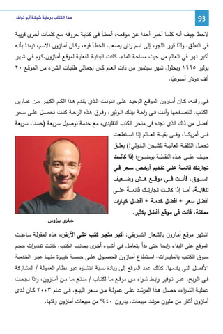 ‫39‬

‫ﻫﺬﺍ ﺍﻟﻜﺘﺎﺏ ﺑﺮﻋﺎﻳﺔ ﺷﺒﻜﺔ ﺃﺑﻮ ﻧﻮﺍﻑ‬

‫ﻻﺤـظ ﺠﻴــف أﻨـﻪ ﻜﻠﻤــﺎ أﺨﺒـر أﺤــدا ﻋـن ﻤوﻗﻌــﻪ، أﺨطــﺄ ﻓـﻲ ﻜﺘﺎﺒــﺔ ﺤروﻓـﻪ ﻤــﻊ ﻜﻠﻤـﺎت أﺨـ ى ﻗرﻴﺒــﺔ‬
‫ـر‬
‫ﻓﻲ اﻝﻨطق، وﻝذا ﻗرر اﻝﻠﺠوء إﻝﻰ اﺴم رﻨﺎن ﻴﺼﻌب اﻝﺨطـﺄ ﻓﻴـﻪ، وﻜـﺎن أﻤـﺎزون اﻻﺴـم، ﺘﻴﻤﻨـﺎ ﺒﺄﻨـﻪ‬
‫أﻜﺒر ﻨﻬر ﻓﻲ اﻝﻌﺎﻝم ﻤن ﺤﻴث ﻤﺴﺎﺤﺔ اﻝﻤﺎء. ﻜﺎﻨت اﻝﺒداﻴـﺔ اﻝﻔﻌﻠﻴـﺔ ﻝﻤوﻗـﻊ أﻤـﺎزون.ﻜـوم ﻓـﻲ ﺸـﻬر‬
‫ﻴوﻝﻴو ٥٩٩١ وﺒﺤﻠول ﺸﻬر ﺴﺒﺘﻤﺒر ﻤـن ذات اﻝﻌـﺎم ﻜـﺎن إﺠﻤـﺎﻝﻲ طﻠﺒـﺎت اﻝﺸـ اء ﻤـن اﻝﻤوﻗـﻊ ٠٢‬
‫ر‬
‫أﻝف ﻻر أﺴﺒوﻋﻴﺎ.‬
‫دو‬
‫ً‬
‫ﻓــﻲ وﻗﺘــﻪ، ﻜــﺎن أﻤــﺎزون اﻝﻤوﻗــﻊ اﻝوﺤﻴــد ﻋﻠــﻰ اﻨﺘرﻨــت اﻝــذي ﻴﻘــدم ﻫــذا اﻝﻜــم اﻝﻜﺒﻴــر ﻤــن ﻋﻨــﺎوﻴن‬
‫اﻝﻜﺘــب، ﻝﺘﺘﺼــﻔﺤﻬﺎ وأﻨــت ﻓــﻲ رﺤــﺔ ﺒﻴﺘــك اﻝــوﺜﻴر، وﻓــوق ﻫــذﻩ اﻝرﺤــﺔ ﻜﻨــت ﺘﺤﺼــل ﻋﻠــﻰ ﺴــﻌر‬
‫ا‬
‫ا‬
‫أﻓﻀل ﻤن ذاك اﻝذي ﺘﺠدﻩ ﻓﻲ ﻤﺘﺠر اﻝﻜﺘب اﻝﺘﻘﻠﻴدي، ﻤﻊ ﺨدﻤﺔ ﺘوﺼـﻴل ﺴـرﻴﻌﺔ )ﺤﺴـﻨﺎ، ﺴـرﻴﻌﺔ‬
‫ﻓ ـ ــﻲ أﻤرﻴﻜ ـ ــﺎ، وﻓ ـ ــﻲ ﺒﻘﻴ ـ ــﺔ اﻝﻌ ـ ــﺎﻝم إذا اﺴ ـ ــﺘطﻌت‬
‫ﺘﺤﻤ ــل اﻝﻜﻠﻔـ ــﺔ اﻝﻌﺎﻝﻴـ ــﺔ ﻝﻠﺸـ ــﺤن اﻝـ ــدوﻝﻲ!( ﻴﻌﻠـ ــق‬
‫ﺠﻴـ ــف ﻋﻠـ ــﻰ ﻫـ ــذﻩ اﻝﻨﻘطـ ــﺔ ﺒوﻀـ ـ ح: إذا ﻜﺎﻨــــت‬
‫ـو‬
‫ﺘﺠﺎرﺘــك ﻗﺎﺌﻤــﺔ ﻋﻠــﻰ ﺘﻘــدﻴم أرﺨــص ﺴــﻌر ﻓــﻲ‬
‫اﻝﺴــــوق، ﻓﺄﻨــــت ﻓــــﻲ ﻤوﻗــــﻊ ﻫــــش وﻀــــﻌﻴف‬
‫ﻝﻠﻐﺎﻴـــﺔ، أﻤـــﺎ إذا ﻜﺎﻨــــت ﺘﺠﺎرﺘـــك ﻗﺎﺌﻤـــﺔ ﻋﻠــــﻰ‬
‫أﻓﻀل ﺴﻌر + أﻓﻀل ﺨدﻤـﺔ + أﻓﻀـل ﺨﻴـﺎ ات‬
‫ر‬
‫ﻤﻤﻜﻨﺔ، ﻓﺄﻨت ﻓﻲ ﻤوﻗﻊ أﻓﻀل ﺒﻜﺜﻴر.‬

‫ي ﺒﻴزوس‬
‫ﺠﻴﻔر‬

‫اﺸـﺘﻬر ﻤوﻗـﻊ أﻤـﺎزون ﺒﺎﻝﺸـﻌﺎر اﻝﺘﺴـوﻴﻘﻲ: أﻜﺒـر ﻤﺘﺠـر ﻜﺘـب ﻋﻠـﻰ اﻷرض، ﻫـذﻩ اﻝﻤﻘوﻝـﺔ ﺴـﺎﻋدت‬
‫اﻝﻤوﻗﻊ ﻋﻠﻰ اﻝﺒﻘﺎء اﺒﺤﺎ ﺤﺘﻰ ﺒدأ ﻴﺘﻌﺎﻤـل ﻓـﻲ أﺸـﻴﺎء أﺨ ى ﺒﺠﺎﻨـب اﻝﻜﺘـب. ﻜﺎﻨـت ﺘﻘـدﻴ ات ﺤﺠـم‬
‫ر‬
‫ـر‬
‫ر‬
‫ﺴ ــوق اﻝﻜﺘ ــب ﺒﺎﻝﻤﻠﻴ ــﺎ ات، اﺴ ــﺘطﺎع أﻤ ــﺎزون اﻝﺤﺼ ــول ﻋﻠ ــﻰ ﺤﺼ ــﺔ ﻜﺒﻴـ ـ ة ﻤﻨﻬ ــﺎ ﻋﺒ ــر اﻝﺨدﻤ ــﺔ‬
‫ر‬
‫ر‬
‫اﻷﻓﻀل اﻝﺘﻲ ﻴﻘدﻤﻬﺎ. ﻜذﻝك ﻋﻤد اﻝﻤوﻗﻊ إﻝﻰ زﻴﺎدة ﻨﺴـﺒﺔ اﻨﺘﺸـﺎ ﻩ ﻋﺒـر ﻨظـﺎم اﻝﻌﻤوﻝـﺔ / اﻝﻤﺸـﺎرﻜﺔ‬
‫ر‬
‫ﻓــﻲ اﻝ ـرﺒﺢ، ﻋﺒــر ﺘــوﻓﻴر رﺒــط ﺸ ـ اء ﻤــن ﻤوﻗــﻊ ﻤــﺎ ﻝﻜﺘــﺎب / ﻤﻨــﺘﺞ ﻤــﺎ ﻤــن أﻤــﺎزون، واذا ﻨﺠﺤــت‬
‫ر‬
‫ا‬
‫ٕ‬
‫ﻋﻤﻠﻴــﺔ اﻝﺸ ـ اء، ﺤﺼــل ﻫــذا اﻝﻤرﺸــد ﻋﻠــﻰ ﻋﻤوﻝــﺔ ﻤــن ﺴــﻌر اﻝﺒﻴــﻊ. ﻓــﻲ ﻋــﺎم ٣٠٠٢ ﻜــﺎن ﻝــدى‬
‫ر‬
‫أﻤﺎزون أﻜﺜر ﻤن ﻤﻠﻴون ﻤرﺸد ﻤﺒﻴﻌﺎت، ﻴدرون ٠٤% ﻤن ﻤﺒﻴﻌﺎت أﻤﺎزون وﻗﺘﻬﺎ.‬

 