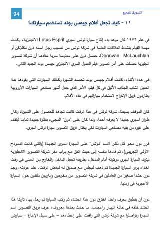 ‫ﺍﻟﺘﺴﻮﻳﻖ ﻟﻠﺠﻤﻴﻊ‬

‫49‬

‫١١ - ﻛﻴﻒ ﺗﺠﻌﻞ ﺃﻓﻼﻡ ﺟﻴﻤﺲ ﺑﻮﻧﺪ ﺗﺴﺘﺨﺪﻡ ﺳﻴﺎﺭﺗﻚ؟‬
‫ﻓﻲ ﻋﺎم ٦٧٩١ ﻜﺎن ﻤوﻋد ﺒدء إﻨﺘﺎج ﺴـﻴﺎ ة ﻝـوﺘس اﺴ ي ‪ Lotus Esprit‬اﻻﻨﺠﻠﻴزﻴـﺔ، وﻜﺎﻨـت‬
‫ـﺒر‬
‫ر‬
‫ﻤﻬﻤــﺔ اﻝﻘﻴــﺎم ﺒﻨﺸــﺎط اﻝﻌﻼﻗــﺎت اﻝﻌﺎﻤــﺔ ﻓــﻲ ﺸــرﻜﺔ ﻝــوﺘس ﻤــن ﻨﺼــﻴب رﺠــل اﺴــﻤﻪ دون ﻤﻜﻠــوﻜن أو‬
‫ْ‬
‫‪ .Donovan McLauchlan‬ﺤﺼــل دون ﻋﻠــﻰ ﻤﻌﻠوﻤــﺔ ﺴ ـرﻴﺔ ﻤﻔﺎدﻫــﺎ أن ﺸــرﻜﺔ ﺘﺼــوﻴر‬
‫ي ﺠﻴﻤس ﺒوﻨد اﻝﺠدﻴد اﻝﺘﺎﻝﻲ.‬
‫ي اﻻﻨﺠﻠﻴز‬
‫اﻨﺠﻠﻴزﻴﺔ ﺤﺼﻠت ﻋﻠﻰ أﻤر ﺘﺼوﻴر ﻓﻴﻠم اﻝﻌﻤﻴل اﻝﺴر‬
‫ﻓــﻲ ﻫــذﻩ اﻷﺜﻨــﺎء، ﻜﺎﻨــت أﻓــﻼم ﺠــﻴﻤس ﺒوﻨــد ﺘﺤﺼــد اﻝﺸــﻬ ة وﻜــذﻝك اﻝﺴــﻴﺎ ات اﻝﺘــﻲ ﻴﻘودﻫــﺎ ﻫــذا‬
‫ر‬
‫ر‬
‫اﻝﻌﻤﻴل اﻝﺸﺎب اﻝﺠذاب اﻷﻨﻴق ﻓﻲ ﻜل ﻓﻴﻠم، اﻷﻤر اﻝذي ﺠﻌل أﺸﻬر ﺼﺎﻨﻌﻲ اﻝﺴـﻴﺎ ات اﻷوروﺒﻴـﺔ‬
‫ر‬
‫ﻴطﺎردون ﻓرﻴق اﻹﺨ اج ﻻﺴﺘﺨدام ﺴﻴﺎ اﺘﻬم ﻓﻲ ﻫذﻩ اﻷﻓﻼم.‬
‫ر‬
‫ر‬
‫ﻜــﺎن اﻝﻤوﻗــف ﺒﺴــﻴطﺎ، ﺸــرﻜﺔ ﻝــوﺘس ﻓــﻲ ﻫــذا اﻝوﻗــت ﻜﺎﻨــت ﺘﺠﺎﻫــد ﻝﻠﺤﺼــول ﻋﻠــﻰ اﻝﺸــﻬ ة، وﻜــﺎن‬
‫ر‬
‫ط ـ از اﺴـ ي ﺠدﻴــدا ﻻ ﻴﻌرﻓــﻪ أﺤــدا، وﻝــذا ﻜــﺎن ﻋﻠــﻰ ’دون‘ اﻝﻤﺠــﻲء ﺒﻔﻜ ـ ة ﺠدﻴــدة ﺘﻤﺎﻤــﺎ ﻝﻴﺘﻘــدم‬
‫ر‬
‫ـﺒر‬
‫ر‬
‫ي.‬
‫ﻋﻠﻰ ﻏﻴ ﻩ ﻤن ﺒﻘﻴﺔ ﻤﺼﻨﻌﻲ اﻝﺴﻴﺎ ات ﻝﻜﻲ ﻴﺨﺘﺎر ﻓرﻴق اﻝﺘﺼوﻴر ﺴﻴﺎ ة ﻝوﺘس اﺴﺒر‬
‫ر‬
‫ر‬
‫ر‬
‫ﻗــرر دون ﻤﺤ ــو ﻜــل ذﻜ ــر ﻻﺴــم ’ﻝ ــوﺘس‘ ﻋﻠــﻰ اﻝﺴ ــﻴﺎ ة اﺴـ ي اﻝﺠدﻴ ــدة )واﻝﺘــﻲ ﻜﺎﻨ ــت اﻝﻨﻤـ ـوذج‬
‫ر ـﺒر‬
‫اﻷوﻝــﻲ اﻝﺘﺠرﻴﺒــﻲ(، ﺜــم ﻗﺎدﻫــﺎ ﺒﻨﻔﺴــﻪ إﻝــﻰ ﺤﻴــث اﺘﻔــق ﻤــﻊ ﺒــواب ﻤﻘــر ﺸــرﻜﺔ اﻝﺘﺼــوﻴر اﻻﻨﺠﻠﻴزﻴــﺔ‬
‫ي ﻤرﻜوﻨﺔ أﻤﺎم اﻝﻤدﺨل، ﺒطرﻴﻘـﺔ ﺘﺠﻌـل اﻝـداﺨل واﻝﺨ ج ﻤـن اﻝﻤﺒﻨـﻲ ﻓـﻲ وﻗـت‬
‫ـﺎر‬
‫ﻝﻴﺘرك اﻝﺴﻴﺎ ة اﺴﺒر‬
‫ر‬
‫اﻝﻐــداء ﻴـ ى اﻝﺴــﻴﺎ ة اﻝﺠدﻴــدة ﺜــم ذﻫــب ﻝــﻴﺠﻠس ﻤــﻊ ﺼــدﻴق ﻝــﻪ ﻝــﺒﻌض اﻝوﻗــت. ﻋﻨــد ﻋودﺘــﻪ، وﺠــد‬
‫ر‬
‫ـر‬
‫دون ﺤﺸدا ﺼﻐﻴر ﻤن اﻝﻌﺎﻤﻠﻴن ﻓﻲ ﺸـرﻜﺔ اﻝﺘﺼـوﻴر ﻤـن ﻤﺨـرﺠﻴن وادارﻴـﻴن ﻤﻠﺘﻔـﻴن ﺤـول اﻝﺴـﻴﺎ ة‬
‫ر‬
‫ا‬
‫ٕ‬
‫اﻷﻋﺠوﺒﺔ ﻓﻲ زﻤﻨﻬﺎ.‬

‫دون أن ﻴﻨطﺒق ﺒﺤرف واﺤد، اﺨﺘرق دون ﻫـذا اﻝﺤﺸـد، ﺜـم رﻜـب اﻝﺴـﻴﺎ ة ﺜـم رﺤـل ﺒﻬـﺎ، ﺘﺎرﻜـﺎ ﻫـذا‬
‫ر‬
‫اﻝﺤﺸــد ﺨﻠﻔــﻪ ﻓــﻲ ﺤﺎﻝــﺔ اﻨﺒﻬــﺎر واﻋﺠــﺎب. ﻤــﺎ ﺤــدث ﺒﻌــدﻫﺎ ﻤﻌــروف، ﻋــرف ﻓرﻴــق اﻝﺘﺼــوﻴر اﺴــم‬
‫ٕ‬

‫اﻝﺴﻴﺎ ة وﺘواﺼﻠوا ﻤﻊ ﺸرﻜﺔ ﻝوﺘس اﻝﺘﻲ واﻓﻘت ﻋﻠـﻰ إﻋطـﺎءﻫم – ﻋﻠـﻰ ﺴـﺒﻴل اﻹﻋـﺎ ة - ﺴـﻴﺎرﺘﻴن‬
‫ر‬
‫ر‬

 