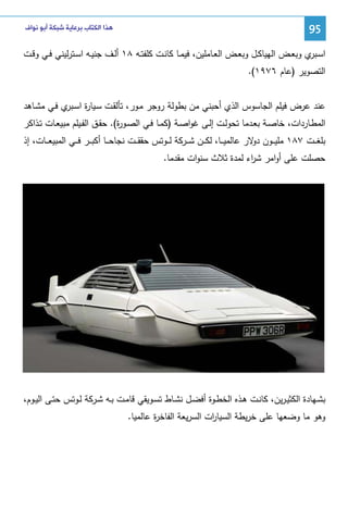 ‫59‬

‫ﻫﺬﺍ ﺍﻟﻜﺘﺎﺏ ﺑﺮﻋﺎﻳﺔ ﺷﺒﻜﺔ ﺃﺑﻮ ﻧﻮﺍﻑ‬

‫اﺴـ ي وﺒﻌــض اﻝﻬﻴﺎﻜــل وﺒﻌــض اﻝﻌــﺎﻤﻠﻴن، ﻓﻴﻤــﺎ ﻜﺎﻨــت ﻜﻠﻔﺘــﻪ ٨١ أﻝــف ﺠﻨﻴــﻪ اﺴــﺘرﻝﻴﻨﻲ ﻓــﻲ وﻗــت‬
‫ـﺒر‬
‫اﻝﺘﺼوﻴر )ﻋﺎم ٦٧٩١(.‬
‫ﻋﻨد ﻋرض ﻓﻴﻠم اﻝﺠﺎﺴوس اﻝذي أﺤﺒﻨﻲ ﻤن ﺒطوﻝﺔ روﺠر ﻤـور، ﺘﺄﻝﻘـت ﺴـﻴﺎ ة اﺴ ي ﻓـﻲ ﻤﺸـﺎﻫد‬
‫ر ـﺒر‬
‫اﻝﻤطـﺎردات، ﺨﺎﺼــﺔ ﺒﻌــدﻤﺎ ﺘﺤوﻝــت إﻝــﻰ ﻏواﺼــﺔ )ﻜﻤــﺎ ﻓــﻲ اﻝﺼــو ة(. ﺤﻘــق اﻝﻔــﻴﻠم ﻤﺒﻴﻌــﺎت ﺘــذاﻜر‬
‫ر‬
‫ﺒﻠﻐ ــت ٧٨١ ﻤﻠﻴ ــون ﻻر ﻋﺎﻝﻤﻴ ــﺎ، ﻝﻜ ــن ﺸ ــرﻜﺔ ﻝ ــوﺘس ﺤﻘﻘ ــت ﻨﺠﺎﺤ ــﺎ أﻜﺒ ــر ﻓ ــﻲ اﻝﻤﺒﻴﻌ ــﺎت، إذ‬
‫دو‬
‫ﺤﺼﻠت ﻋﻠﻰ أواﻤر ﺸ اء ﻝﻤدة ﺜﻼث ﺴﻨوات ﻤﻘدﻤﺎ.‬
‫ر‬

‫ﺒﺸــﻬﺎدة اﻝﻜﺜﻴـرﻴن، ﻜﺎﻨــت ﻫــذﻩ اﻝﺨطــوة أﻓﻀــل ﻨﺸــﺎط ﺘﺴــوﻴﻘﻲ ﻗﺎﻤــت ﺒــﻪ ﺸــرﻜﺔ ﻝــوﺘس ﺤﺘــﻰ اﻝﻴــوم،‬
‫وﻫو ﻤﺎ وﻀﻌﻬﺎ ﻋﻠﻰ ﺨرﻴطﺔ اﻝﺴﻴﺎ ات اﻝﺴرﻴﻌﺔ اﻝﻔﺎﺨ ة ﻋﺎﻝﻤﻴﺎ.‬
‫ر‬
‫ر‬

 