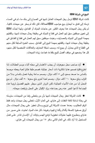 ‫79‬

‫ﻫﺬﺍ ﺍﻟﻜﺘﺎﺏ ﺑﺮﻋﺎﻳﺔ ﺷﺒﻜﺔ ﺃﺑﻮ ﻧﻮﺍﻑ‬

‫ﺍﻟﺒﻴﻊ ﻓﻲ ﺷﺮﻛﺔ ‪IBM‬‬
‫ﻜﺎﻨت ﺸرﻜﺔ ‪ IBM‬ﺘرﺴل رﺠل اﻝﻤﺒﻴﻌﺎت اﻝﻌﺎﻤل ﻝـدﻴﻬﺎ ﻓـﻲ اﻝﺼـﺒﺎح إﻝـﻰ ﺒﻨـك ﻤـﺎ، ﺜـم ﻓـﻲ اﻝﻤﺴـﺎء‬
‫ﺘرﺴﻠﻪ إﻝﻰ ﻓﻨدق ﻤﺎ ﻝﻴﺤﺎول ﺒﻴﻊ ﺤواﺴﻴب ‪IBM‬اﻝﻌﻤﻼﻗﺔ، ﻝﻜن ذﻝك ﻝم ﻴﺴﻔر ﻋـن ﻤﺒﻴﻌـﺎت ﻜﺎﻓﻴـﺔ.‬
‫ﻝــم ﻴﻜــن رﺠــل اﻝﻤﺒﻴﻌــﺎت ﻫــذا ﻴﻌــرف اﻝﻜﺜﻴــر ﻋــن ﺤﺎﺠــﺎت اﻝﺒﻨــوك أو اﻝﻔﻨــﺎدق، وﻝﻬــذا ﻝﺠــﺄت ‪IBM‬‬
‫إﻝﻰ ﺘﻌﻴﻴن ﻤوظﻔﻴن ﺴﺒق ﻝﻬم اﻝﻌﻤل ﻓـﻲ ﻗطـﺎع اﻝﺒﻨـوك ﻓـﻲ وظﻴﻔـﺔ رﺠـﺎل ﻤﺒﻴﻌـﺎت ﻝـدﻴﻬﺎ، وﻜﻠﻔـﺘﻬم‬
‫ﺒﻤﻬﻤــﺔ اﻝﺒﻴــﻊ إﻝــﻰ اﻝﺒﻨــوك واﻝﻤﺼــﺎرف، وﻋﻴﻨــت ﻤــوظﻔﻴن ﺴــﺒق ﻝﻬــم اﻝﻌﻤــل ﻓــﻲ ﻗطــﺎع اﻝﻔﻨــﺎدق ﻓــﻲ‬
‫وظﻴﻔﺔ رﺠﺎل ﻤﺒﻴﻌﺎت ﻝدﻴﻬﺎ، وﻜﻠﻔـﺘﻬم ﺒﻤﻬﻤـﺔ اﻝﺒﻴـﻊ إﻝـﻰ اﻝﻔﻨـﺎدق. ﺒﺴـﺒب اﻝﺨﺒـ ة اﻝﺴـﺎﺒﻘﺔ ﻝﻜـل ﻤـﻨﻬم‬
‫ر‬
‫ﻓـﻲ اﻝﻘطــﺎع اﻝــذي ﻴﺤـﺎول أن ﻴﺒﻴــﻊ ﻝــﻪ، وﺒﺴـﺒب ﺸــﺒﻜﺔ اﻝﻤﻌــﺎرف واﻝﻌﻼﻗـﺎت اﻝﺸﺨﺼــﻴﺔ ﻝﻜــل ﻤــﻨﻬم،‬
‫ﻜل ﻫذا وﻀﻌﻬم ﻓﻲ ﻤوﻗف أﻓﻀل ﻝﻠﺒﻴﻊ ﺒﻜﻔﺎءة، ﻓﺠﺎءت زﻴﺎدة اﻝﻤﺒﻴﻌﺎت.‬

‫أ اد ﺼﺎﺤب ﻤﺤل ﻤﺠوﻫ ات أن ﻴﺠذب اﻻﻫﺘﻤـﺎم إﻝـﻰ ﻤﺤﻠـﻪ أﺜﻨـﺎء ﻤوﺴـم اﻝﻌطـﻼت، ﻝـذا‬
‫ر‬
‫ر‬
‫ع ﻓﻜ ة ﺘﺼﻤﻴم ﻫداﻴﺎ ﺘذﻜﺎرﻴﺔ ذات أﺴﻌﺎر ﺨﻴﺎﻝﻴﺔ، ﻓﺼﻤم طﺒﻘﺎ طﺎﺌر ﻝﻌﺒـﺔ وﺠﻌﻠـﻪ ﻤرﺼـﻌﺎ‬
‫ا‬
‫اﺨﺘر ر‬
‫ﺒﺎﻝﻤــﺎس ﻤــﺎ ﺼــﻌد ﺒﺴــﻌ ﻩ إﻝــﻰ ٥ آﻻف ﻻر، وﺼــﻤم ﺴــﺎﻋﺔ رﻤﻠﻴــﺔ ﺘﻌﻤــل ﺒﺎﻝﻤــﺎس ﺒــدﻻ ﻤــن‬
‫دو‬
‫ر‬
‫اﻝﺘ اب وﺒﻠﻎ ﺴ ﻫﺎ ٠١ آﻻف ﻻر، وﺼـﻤم ﻝﻌﺒـﺔ أﺨ ى ﺒﻠـﻎ ﺴ ﻫﺎ ٠٥ أﻝـف ﻻر. ﻝـم ﻴﺒـﻊ‬
‫دو‬
‫ـﻌر‬
‫ـر‬
‫دو‬
‫ـﻌر‬
‫ر‬
‫اﻝﻤﺤــل أﻴــﺎ ﻤــن ﻫــذﻩ اﻷﺸــﻴﺎء اﻝﺨﻴﺎﻝﻴــﺔ، ﻝﻜــن اﻝــزوار اﻝــذﻴن ﺴــﻴطر ﻋﻠــﻴﻬم اﻝﻔﻀــول ﻝرؤﻴــﺔ ﻫــذﻩ‬
‫اﻝﺒﻀﺎﻋﺔ أذاﻋوا اﻝﺨﺒر ﻋﻨﻪ وﻋن ﺒﻀﺎﻋﺘﻪ، و اد اﻹﻗﺒﺎل ﻋﻠﻰ اﻝﻤﺤل وارﺘﻔﻌت ﻤﺒﻴﻌﺎﺘﻪ.‬
‫ز‬
‫ﻜﺎﻨت اﻝﺸرﻜﺔ ﺘﺤﻔز رﺠﺎل اﻝﻤﺒﻴﻌﺎت ﻝدﻴﻬﺎ ﺒﺄن ﻤن ﻴﺘﺨطﻰ رﻗﻤﺎ ﻤن اﻝﻤﺒﻴﻌـﺎت، ﺴﺘرﺴـﻠﻪ‬
‫ﻓﻲ رﺤﻠـﺔ ﺸـﺎﻤﻠﺔ ﻜﺎﻓـﺔ اﻝﻨﻔﻘـﺎت إﻝـﻰ ﻫـﺎواي. ﻓـﻲ اﻝﻌـﺎم اﻷول، ﺘﺨطـﻰ رﺠـل ﻤﺒﻴﻌـﺎت واﺤـد ﻓﻘـط‬
‫اﻝــرﻗم اﻝﻤطﻠــوب. ﺒﻌــدﻫﺎ ﻋﻤــدت اﻝﺸــرﻜﺔ إﻝــﻰ ﺘوزﻴــﻊ وﺴــﺎﺌل ﺘﺤﻔﻴــز ﻋﻠــﻰ رﺠــﺎل اﻝﻤﺒﻴﻌــﺎت، ﻤﺜــل‬
‫ﻫــﺎ، ﻜــل ﻫــذﻩ اﻝﻤ ـواد اﺤﺘــوت ﻋﻠــﻰ ﺼــور ﻤــن‬
‫أو اق ﺼــﻐﻴ ة ﻻﺼــﻘﺔ وأﻗــﻼم وأﻗــداح ﻗﻬــوة وﻏﻴر‬
‫ر‬
‫ر‬
‫ﻫ ــﺎواي وﻤطﺒ ـ ع ﻋﻠﻴﻬ ــﺎ ﻤﻘ ـ ﻻت ﺘﺤﻔﻴزﻴ ــﺔ ﺘرﻓ ــﻊ اﻝﻬﻤ ــم وﺘؤﻜ ــد أن اﻹﻨﺴ ــﺎن ﻗ ــﺎدر ﻋﻠ ــﻰ ﻓﻌ ــل‬
‫ـو‬
‫ـو‬
‫اﻝﻤﺴﺘﺤﻴل إذا أ اد ذﻝك. ﻓﻲ اﻝﻌﺎم اﻝﺜﺎﻨﻲ ﺴﺎﻓر ٥١ ﻤن رﺠﺎل اﻝﻤﺒﻴﻌﺎت إﻝﻰ ﻫﺎواي.‬
‫ر‬

 