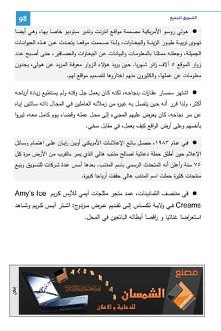 ‫ﺍﻟﺘﺴﻮﻳﻖ ﻟﻠﺠﻤﻴﻊ‬

‫89‬

‫ﻫـوﻝﻲ روﺴـو اﻷﻤرﻴﻜﻴـﺔ ﻤﺼــﻤﻤﺔ ﻤواﻗـﻊ اﻨﺘرﻨـت وﺘـدﻴر ﺴــﺘودﻴو ﺨﺎﺼـﺎ ﺒﻬـﺎ، وﻫـﻲ أﻴﻀــﺎ‬
‫ﺘﻬ ــوى ﺘرﺒﻴ ــﺔ طﻴ ــور اﻝزﻴﻨـ ــﺔ واﻝﺒﺒﻐ ــﺎوات، وﻝ ــذا ﺼ ــﻤﻤت ﻤوﻗﻌـ ــﺎ ﻴﺘﺤ ــدث ﻋ ــن ﻫ ــذﻩ اﻝﺤﻴواﻨـ ــﺎت‬
‫اﻝﺠﻤﻴﻠــﺔ، وﺠﻌﻠﺘــﻪ ﻤﻤﺘﻠﺌــﺎ ﺒﺎﻝﻤﻌﻠوﻤــﺎت واﻝﺒﻴﺎﻨــﺎت ﻋــن اﻝﺒﺒﻐــﺎوات واﻝﻌﺼــﺎﻓﻴر، ﺤﺘــﻰ أﺼــﺒﺢ ﻋــدد‬
‫زوار اﻝﻤوﻗﻊ ٥ آﻻف اﺌر ﺸـﻬرﻴﺎ. ﺤـﻴن ﻴرﻴـد ﻫ ﻻء اﻝـزوار ﻤﻌرﻓـﺔ اﻝﻤزﻴـد ﻋـن ﻫـوﻝﻲ، ﻴﺠـدون‬
‫ـؤ‬
‫ز‬
‫ﻤﻌﻠوﻤﺎت ﻋن ﻋﻤﻠﻬﺎ، واﻝﻜﺜﻴرون ﻤﻨﻬم اﺨﺘﺎروﻫﺎ ﻝﺘﺼﻤﻴم ﻤواﻗﻊ ﻝﻬم.‬
‫اﺸﺘﻬر ﺴﻤﺴـﺎر ﻋﻘـﺎ ات ﺒﻨﺠﺎﺤـﻪ، ﻝﻜﻨـﻪ ﻜـﺎن ﻴﻌﻤـل ﺠـل وﻗﺘـﻪ وﻝـم ﻴﺴـﺘطﻴﻊ زﻴـﺎدة أرﺒﺎﺤـﻪ‬
‫ر‬
‫أﻜﺜـر، وﻝــذا ﻗـرر أﻨــﻪ ﺤـﻴن ﻴﺘﺼــل ﺒـﻪ ﻏﻴـ ﻩ ﻤـن زﻤﻼﺌــﻪ اﻝﻌـﺎﻤﻠﻴن ﻓــﻲ اﻝﻤﺠـﺎل ذاﺘــﻪ ﺴـﺎﺌﻠﻴن إﻴــﺎﻩ‬
‫ر‬
‫ﻋن ﺴر ﻨﺠﺎﺤﻪ، ﻜﺎن ﻴﻌرض ﻋﻠﻴﻬم اﻝﻤﺠـﻲء إﻝـﻰ ﻤﺤـل ﻋﻤﻠـﻪ وﻗﻀـﺎء ﻴـوم ﻜﺎﻤـل ﻤﻌـﻪ، ﻝﻴـروا‬
‫ﺒﺄﻨﻔﺴﻬم وﻋﻠﻰ أرض اﻝواﻗﻊ ﻜﻴف ﻴﻌﻤل، ﻓﻲ ﻤﻘﺎﺒل ﺴﺨﻲ.‬
‫ﻓــﻲ ﻋــﺎم ٣٨٩١، ﺤﺼــل ﺒــﺎﺌﻊ اﻹﻋﻼﻨــﺎت اﻷﻤرﻴﻜــﻲ أوﻴــن رﻴــﺎن ﻋﻠــﻰ اﻫﺘﻤــﺎم وﺴــﺎﺌل‬
‫ا‬
‫اﻹﻋﻼم ﺤﻴن أطﻠق ﺤﻤﻠﺔ دﻋﺎﺌﻴﺔ ﻝﺼﺎﻝﺢ ﻤذﻨب ﻫﺎﻝﻲ اﻝـذي ﻴﻤـر ﺒـﺎﻝﻘرب ﻤـن اﻷرض ﻤـ ة ﻜـل‬
‫ر‬
‫٥٧ ﺴﻨﺔ وأﻋﻠن أﻨﻪ اﻝﻤﺘﺤدث اﻝرﺴﻤﻲ ﺒﺎﺴم اﻝﻤذﻨب. ﺒﻌدﻫﺎ أﺴس ﻋـدة ﺸـرﻜﺎت ﻝﻠﺘﺴـوﻴق وﺒﻴـﻊ‬
‫ﻤﻨﺘﺠﺎت ﻜﺜﻴ ة ﺤﻤﻠت اﺴم اﻝﻤذﻨب ﻫﺎﻝﻲ ﺤﻘﻘت أرﺒﺎﺤﺎ ﻜﺒﻴ ة.‬
‫ر‬
‫ر‬

‫ﻓﻲ ﻤﻨﺘﺼف اﻝﺜﻤﺎﻨﻴﻨﺎت، ﻋﻤد ﻤﺘﺠر ﻤﺜﻠﺠﺎت آﻴﻤﻲ ﻝﻶﻴس ﻜـرﻴم ‪Amy’s Ice‬‬
‫‪ Creams‬ﻓ ــﻲ ﻻﻴ ــﺔ ﺘﻜﺴ ــﺎس إﻝ ــﻰ ﺘﻘ ــدﻴم ﻋ ــرض ﻤ ـ ج: اﺸ ــﺘر آﻴ ــس ﻜـ ـرﻴم وﺸ ــﺎﻫد‬
‫ـزدو‬
‫و‬
‫اﺴﺘﻌ اﻀﺎ ﻏﻨﺎﺌﻴﺎ و اﻗﺼﺎ أﺒطﺎﻝﻪ اﻝﺒﺎﺌﻌﻴن ﻓﻲ اﻝﻤﺤل.‬
‫ر‬
‫ر‬

‫ﺇﻋﻼﻥ‬

 