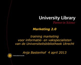 Marketing 2.0

           training marketing
  voor informatie- en vakspecialisten
van de Universiteitsbibliotheek Utrecht

     Anja Bastenhof 4 april 2013
 
