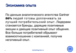 Экономика опыта

    По данным аналитического агентства Gartner
    86% людей готовы доплачивать за
    лучший потребительский опыт . Лидерами
    становятся бренды, дарящие позитивные
    эмоции и дающие позитивный опыт общения.
    Все больше потребителей обрывают
    взаимоотношение с компанией, получив
    негативный опыт.


6                    marketing.hse.ru
 