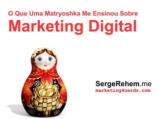 O Que Uma Matryoshka Me Ensinou Sobre
Marketing Digital
SergeRehem.me
marketing4nerds.com
 