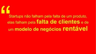 Startups não falham pela falta de um produto,
elas falham pela falta de clientes e de
um modelo de negócios rentável“
 