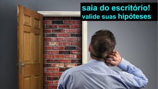 saia do escritório!
valide suas hipóteses
 