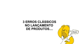 3 ERROS CLÁSSICOS
NO LANÇAMENTO
DE PRODUTOS....
 