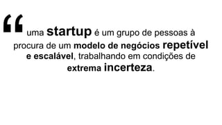 uma startup é um grupo de pessoas à
procura de um modelo de negócios repetível
e escalável, trabalhando em condições de
extrema incerteza.“
 