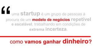 uma startup é um grupo de pessoas à
procura de um modelo de negócios repetível
e escalável, trabalhando em condições de
extrema incerteza.
como vamos ganhar dinheiro?
“
 