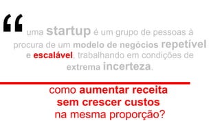 uma startup é um grupo de pessoas à
procura de um modelo de negócios repetível
e escalável, trabalhando em condições de
extrema incerteza.
como aumentar receita
sem crescer custos
na mesma proporção?
“
 