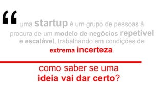 uma startup é um grupo de pessoas à
procura de um modelo de negócios repetível
e escalável, trabalhando em condições de
extrema incerteza.
como saber se uma
ideia vai dar certo?
“
 