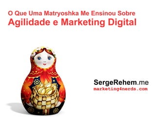O Que Uma Matryoshka Me Ensinou Sobre
Agilidade e Marketing Digital
SergeRehem.me
marketing4nerds.com
 