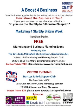 A Boost 4 Business
Some businesses are doubling in size, raising prices, increasing dividend
                    How about the Business in You?
               If you own, manage, or are planning, a Business
     Do you use the StartUp to Billionaire Blueprint?

                   Marketing 4 StartUp Britain Week
                                               Needham Market
                                                      FREE
              Marketing and Business Planning Event
                          Friday July 20th
  The Dove Suite, Mid Suffolk DC, High Street, Needham Market
      14:00 to 17:00 Marketing and Planning Drop-in Clinic
     14:30 to 15:30 ‘StartUp to Billionaire Blueprint’ Seminar
Seminar Tickets FREE please book at www.startupsuffolk.co.uk


                                        VISITOR EVENING
                                 StartUp Suffolk Supper Club
                       The Dove Suite MSDC
          18:30 Cash Bar 19:00 ‘Online Marketing’ Seminar
               20:30 Hot Supper and Open Discussion
  Supper Tickets £20 please book at www.startupsuffolk.co.uk
                                                    Sponsors


 StartUp Suffolk is not-for-profit C/O New Media Marketing and Sales Limited, The Enterprise Centre, PO Box 656 Woolpit IP30 9WR
 