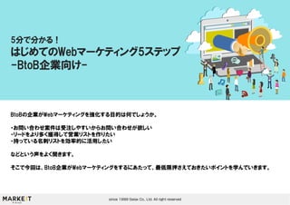 BtoBの企業がWebマーケティングを強化する目的は何でしょうか。
・お問い合わせ案件は受注しやすいからお問い合わせが欲しい
・リードをより多く獲得して営業リストを作りたい
・持っている名刺リストを効率的に活用したい
などという声をよく聞きます。
そこで今回は、BtoB企業がWebマーケティングをするにあたって、最低限押さえておきたいポイントを学んでいきます。
5分で分かる！
はじめてのWebマーケティング5ステップ
-BtoB企業向け-
 