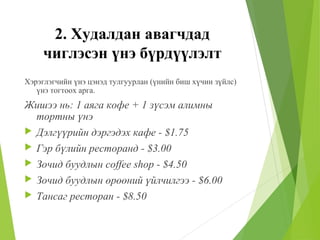 2. Худалдан авагчдад
чиглэсэн үнэ бүрдүүлэлт
Хэрэглэгчийн үнэ цэнэд тулгуурлан (үнийн биш хүчин зүйлс)
үнэ тогтоох арга.
Жишээ нь: 1 аяга кофе + 1 зүсэм алимны
тортны үнэ
 Дэлгүүрийн дэргэдэх кафе - $1.75
 Гэр бүлийн ресторанд - $3.00
 Зочид буудлын coffee shop - $4.50
 Зочид буудлын өрөөний үйлчилгээ - $6.00
 Тансаг ресторан - $8.50
 