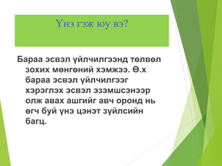 Үнэ гэж юу вэ?
Бараа эсвэл үйлчилгээнд төлвөл
зохих мөнгөний хэмжээ. Ө.х
бараа эсвэл үйлчилгээг
хэрэглэх эсвэл эзэмшсэнээр
олж авах ашгийг авч оронд нь
өгч буй үнэ цэнэт зүйлсийн
багц.
 