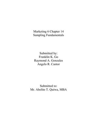 Marketing 6 Chapter 14
 Sampling Fundamentals




     Submitted by:
     Franklin K. Go
  Raymond A. Gonzales
    Angelo R. Cantor




      Submitted to:
Mr. Abelito T. Quiwa, MBA
 