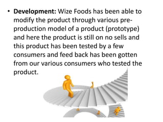 • Development: Wize Foods has been able to
modify the product through various pre-
production model of a product (prototype)
and here the product is still on no sells and
this product has been tested by a few
consumers and feed back has been gotten
from our various consumers who tested the
product.
 