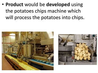 • Product would be developed using
the potatoes chips machine which
will process the potatoes into chips.
 