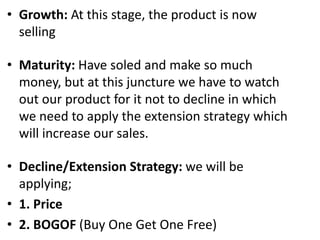 • Growth: At this stage, the product is now
selling
• Maturity: Have soled and make so much
money, but at this juncture we have to watch
out our product for it not to decline in which
we need to apply the extension strategy which
will increase our sales.
• Decline/Extension Strategy: we will be
applying;
• 1. Price
• 2. BOGOF (Buy One Get One Free)
 