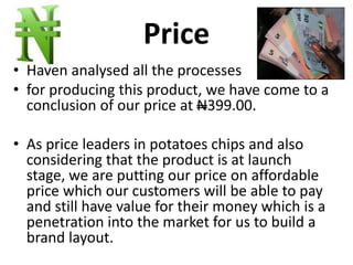Price
• Haven analysed all the processes
• for producing this product, we have come to a
conclusion of our price at N399.00.
• As price leaders in potatoes chips and also
considering that the product is at launch
stage, we are putting our price on affordable
price which our customers will be able to pay
and still have value for their money which is a
penetration into the market for us to build a
brand layout.
 