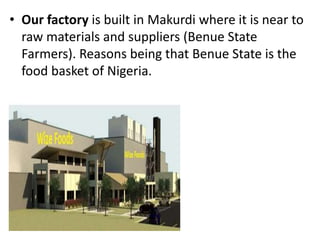 • Our factory is built in Makurdi where it is near to
raw materials and suppliers (Benue State
Farmers). Reasons being that Benue State is the
food basket of Nigeria.
 