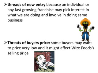 threads of new entry because an individual or
any fast growing franchise may pick interest in
what we are doing and involve in doing same
business
Threats of buyers price: some buyers may want
to price very low and it might affect Wize Foods’s
selling price
 