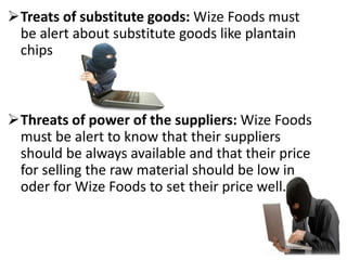 Treats of substitute goods: Wize Foods must
be alert about substitute goods like plantain
chips
Threats of power of the suppliers: Wize Foods
must be alert to know that their suppliers
should be always available and that their price
for selling the raw material should be low in
oder for Wize Foods to set their price well.
 