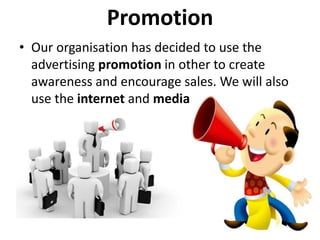 Promotion
• Our organisation has decided to use the
advertising promotion in other to create
awareness and encourage sales. We will also
use the internet and media
 