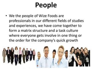 People
• We the people of Wize Foods are
professionals in our different fields of studies
and experiences, we have come together to
form a matrix structure and a task culture
where everyone gets involve in one thing or
the order for the company’s quick growth
 